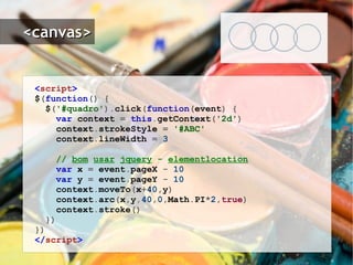 < script > $ ( function ()   { $ ( '#quadro' ). click ( function ( event )   { var   context   =   this . getContext ( '2d' ) context . strokeStyle   =   '#ABC' context . lineWidth   =   3 //  bom   usar   jquery  -  elementlocation var   x   =   event . pageX   -   10 var   y   =   event . pageY   -   10 context . moveTo ( x + 40 , y ) context . arc ( x , y , 40 , 0 , Math . PI * 2 , true ) context . stroke () }) }) </ script > 