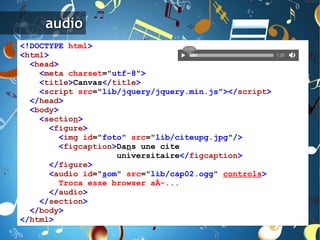 <!DOCTYPE   html > < html > < head > < meta   charset =" utf-8 " > < title > Canvas </ title > < script   src =" lib/jquery/jquery.min.js " ></ script > </ head > < body > < sectio n > < figure > < img   id =" foto "   src =" lib/citeupg.jpg " /> < figcaption > Da n s une cite universitaire </ figcaption > </ figure > < audio   id =" s om "   src =" lib/cap02.ogg "   controls > Troca   esse   browser   aÃ­... </ audio > </ section > </ body > </ html > 