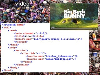 <!DOCTYPE   html > < html > < head > < meta   charset =" utf-8 " > < title > Video </ title > < script   src =" lib/jquery/jquery-1.3.2.min.js " > </ script > </ head > < body > < section > < video   id =" vid1 " > < source   src =" trailer_iphone.m4v " /> < source   src =" media/bbb400p.ogv " /> </ video > </ section > </ body > </ html > 