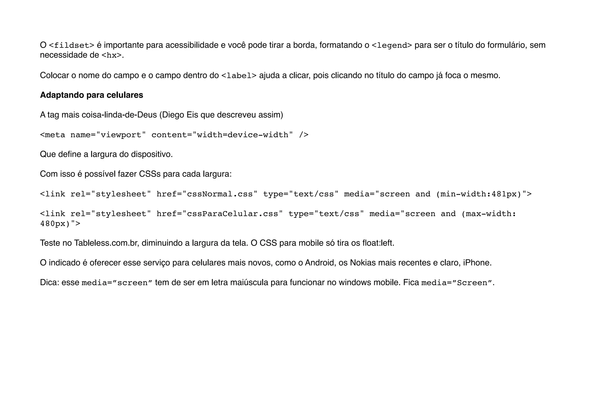 O <fildset> é importante para acessibilidade e você pode tirar a borda, formatando o <legend> para ser o título do formulário, sem
necessidade de <hx>.

Colocar o nome do campo e o campo dentro do <label> ajuda a clicar, pois clicando no título do campo já foca o mesmo.

Adaptando para celulares

A tag mais coisa-linda-de-Deus (Diego Eis que descreveu assim)

<meta name="viewport" content="width=device-width" />

Que deﬁne a largura do dispositivo.

Com isso é possível fazer CSSs para cada largura:

<link rel="stylesheet" href="cssNormal.css" type="text/css" media="screen and (min-width:481px)">

<link rel="stylesheet" href="cssParaCelular.css" type="text/css" media="screen and (max-width:
480px)">

Teste no Tableless.com.br, diminuindo a largura da tela. O CSS para mobile só tira os ﬂoat:left.

O indicado é oferecer esse serviço para celulares mais novos, como o Android, os Nokias mais recentes e claro, iPhone.

Dica: esse media=”screen” tem de ser em letra maiúscula para funcionar no windows mobile. Fica media=”Screen”.
 