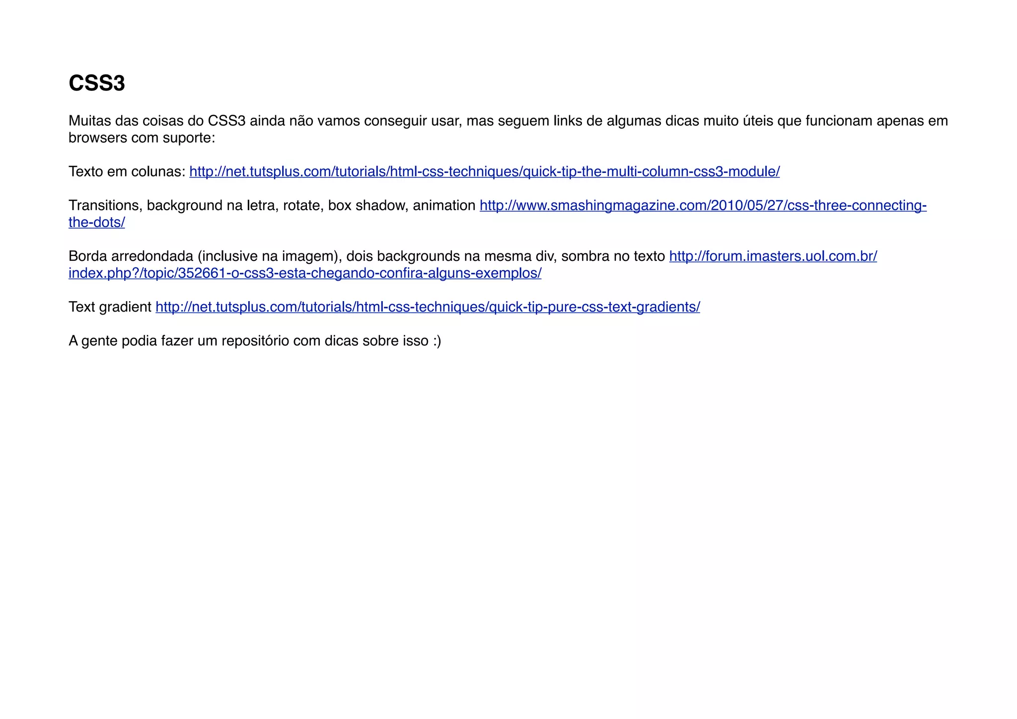 CSS3
Muitas das coisas do CSS3 ainda não vamos conseguir usar, mas seguem links de algumas dicas muito úteis que funcionam apenas em
browsers com suporte:

Texto em colunas: http://net.tutsplus.com/tutorials/html-css-techniques/quick-tip-the-multi-column-css3-module/

Transitions, background na letra, rotate, box shadow, animation http://www.smashingmagazine.com/2010/05/27/css-three-connecting-
the-dots/

Borda arredondada (inclusive na imagem), dois backgrounds na mesma div, sombra no texto http://forum.imasters.uol.com.br/
index.php?/topic/352661-o-css3-esta-chegando-conﬁra-alguns-exemplos/

Text gradient http://net.tutsplus.com/tutorials/html-css-techniques/quick-tip-pure-css-text-gradients/

A gente podia fazer um repositório com dicas sobre isso :)
 
