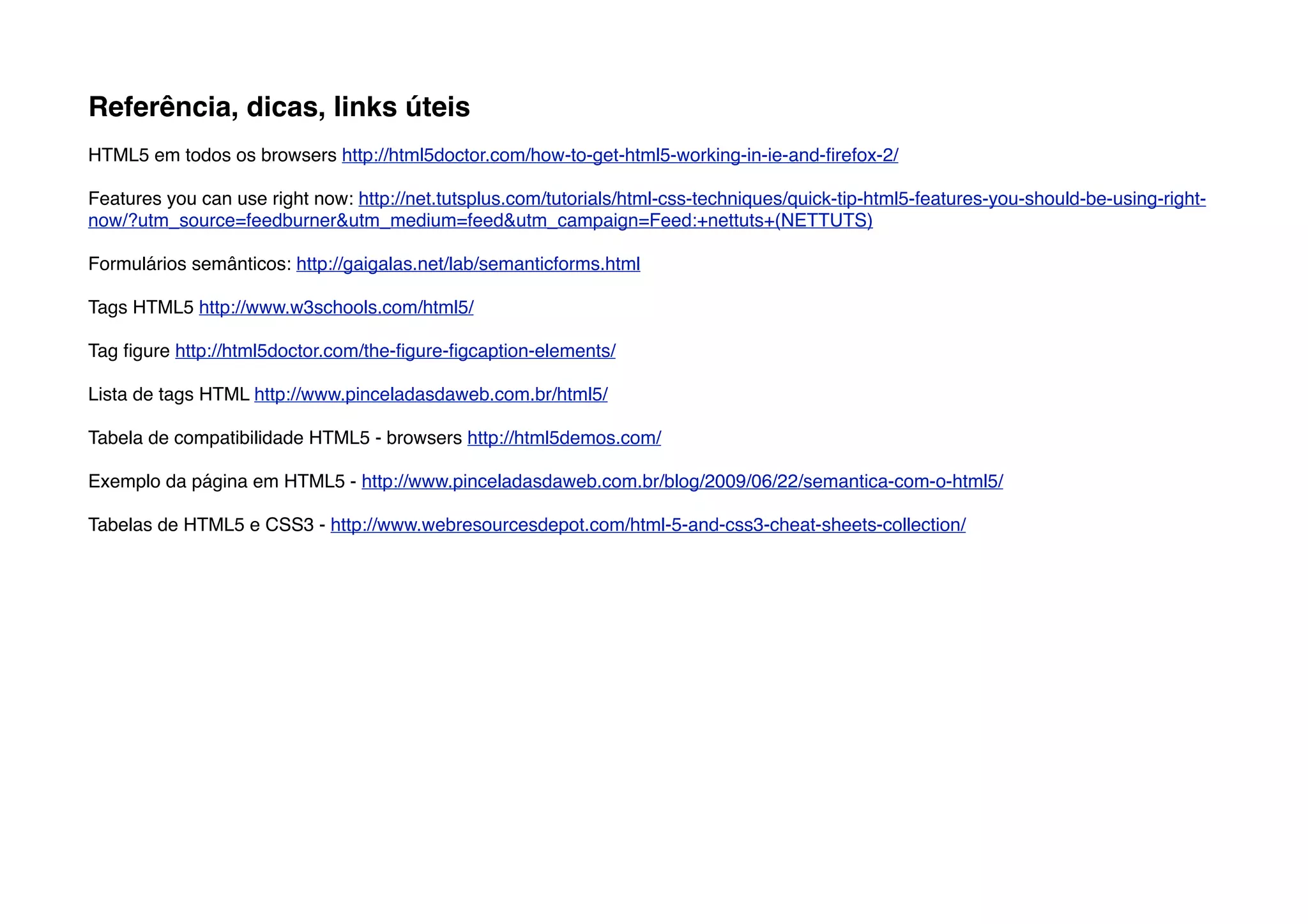 Referência, dicas, links úteis
HTML5 em todos os browsers http://html5doctor.com/how-to-get-html5-working-in-ie-and-ﬁrefox-2/

Features you can use right now: http://net.tutsplus.com/tutorials/html-css-techniques/quick-tip-html5-features-you-should-be-using-right-
now/?utm_source=feedburner&utm_medium=feed&utm_campaign=Feed:+nettuts+(NETTUTS)

Formulários semânticos: http://gaigalas.net/lab/semanticforms.html

Tags HTML5 http://www.w3schools.com/html5/

Tag ﬁgure http://html5doctor.com/the-ﬁgure-ﬁgcaption-elements/

Lista de tags HTML http://www.pinceladasdaweb.com.br/html5/

Tabela de compatibilidade HTML5 - browsers http://html5demos.com/

Exemplo da página em HTML5 - http://www.pinceladasdaweb.com.br/blog/2009/06/22/semantica-com-o-html5/

Tabelas de HTML5 e CSS3 - http://www.webresourcesdepot.com/html-5-and-css3-cheat-sheets-collection/
 