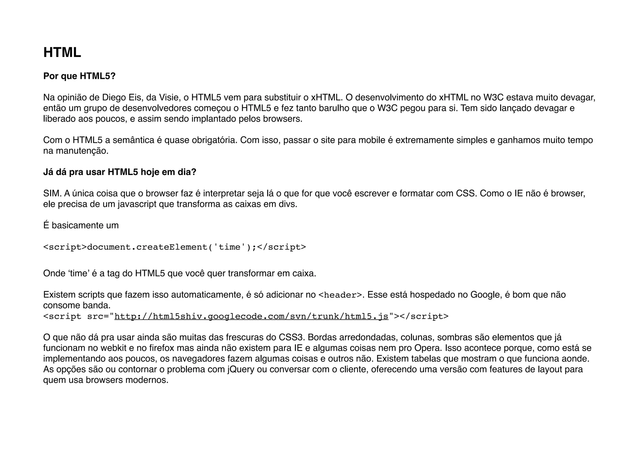 HTML
Por que HTML5?

Na opinião de Diego Eis, da Visie, o HTML5 vem para substituir o xHTML. O desenvolvimento do xHTML no W3C estava muito devagar,
então um grupo de desenvolvedores começou o HTML5 e fez tanto barulho que o W3C pegou para si. Tem sido lançado devagar e
liberado aos poucos, e assim sendo implantado pelos browsers.

Com o HTML5 a semântica é quase obrigatória. Com isso, passar o site para mobile é extremamente simples e ganhamos muito tempo
na manutenção.

Já dá pra usar HTML5 hoje em dia?

SIM. A única coisa que o browser faz é interpretar seja lá o que for que você escrever e formatar com CSS. Como o IE não é browser,
ele precisa de um javascript que transforma as caixas em divs.

É basicamente um

<script>document.createElement('time');</script>

Onde ʻtimeʼ é a tag do HTML5 que você quer transformar em caixa.

Existem scripts que fazem isso automaticamente, é só adicionar no <header>. Esse está hospedado no Google, é bom que não
consome banda.
<script src="http://html5shiv.googlecode.com/svn/trunk/html5.js"></script>

O que não dá pra usar ainda são muitas das frescuras do CSS3. Bordas arredondadas, colunas, sombras são elementos que já
funcionam no webkit e no ﬁrefox mas ainda não existem para IE e algumas coisas nem pro Opera. Isso acontece porque, como está se
implementando aos poucos, os navegadores fazem algumas coisas e outros não. Existem tabelas que mostram o que funciona aonde.
As opções são ou contornar o problema com jQuery ou conversar com o cliente, oferecendo uma versão com features de layout para
quem usa browsers modernos.
 