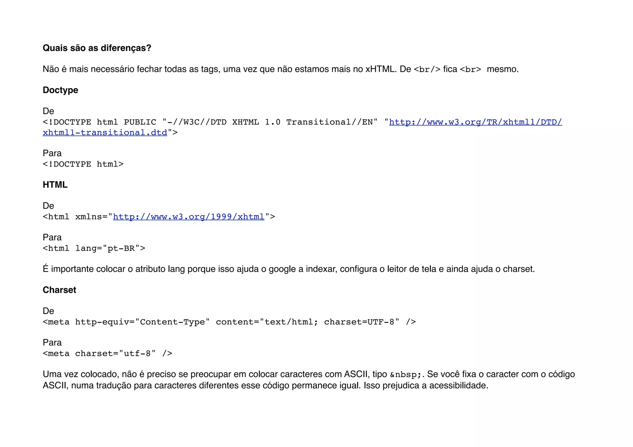 Quais são as diferenças?

Não é mais necessário fechar todas as tags, uma vez que não estamos mais no xHTML. De <br/> ﬁca <br> mesmo.

Doctype

De
<!DOCTYPE html PUBLIC "-//W3C//DTD XHTML 1.0 Transitional//EN" "http://www.w3.org/TR/xhtml1/DTD/
xhtml1-transitional.dtd">

Para
<!DOCTYPE html>

HTML

De
<html xmlns="http://www.w3.org/1999/xhtml">

Para
<html lang="pt-BR">

É importante colocar o atributo lang porque isso ajuda o google a indexar, conﬁgura o leitor de tela e ainda ajuda o charset.

Charset

De
<meta http-equiv="Content-Type" content="text/html; charset=UTF-8" />

Para
<meta charset="utf-8" />

Uma vez colocado, não é preciso se preocupar em colocar caracteres com ASCII, tipo &nbsp;. Se você ﬁxa o caracter com o código
ASCII, numa tradução para caracteres diferentes esse código permanece igual. Isso prejudica a acessibilidade.
 