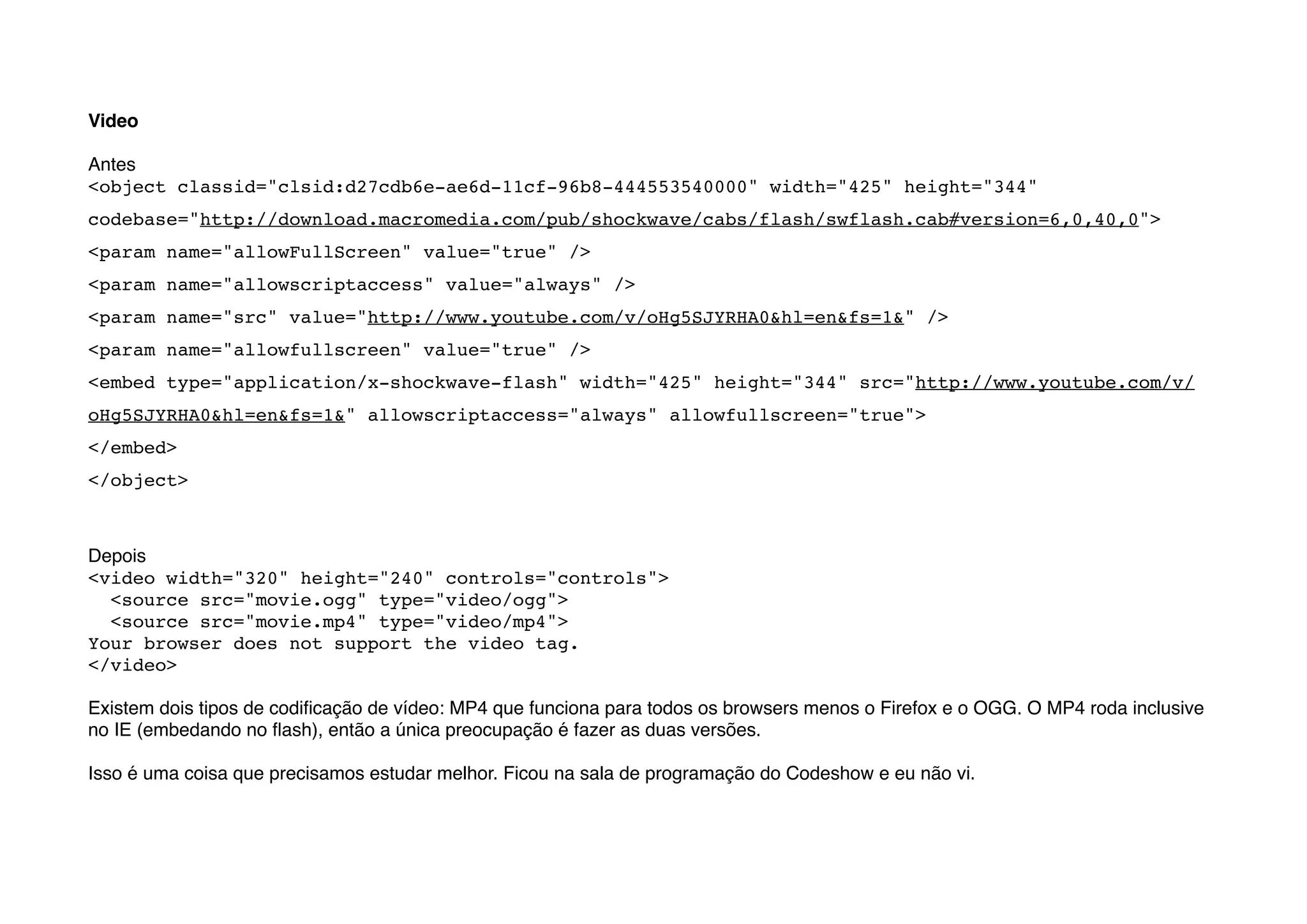 Video

Antes
<object classid="clsid:d27cdb6e-ae6d-11cf-96b8-444553540000" width="425" height="344"
codebase="http://download.macromedia.com/pub/shockwave/cabs/flash/swflash.cab#version=6,0,40,0">
<param name="allowFullScreen" value="true" />
<param name="allowscriptaccess" value="always" />
<param name="src" value="http://www.youtube.com/v/oHg5SJYRHA0&hl=en&fs=1&" />
<param name="allowfullscreen" value="true" />
<embed type="application/x-shockwave-flash" width="425" height="344" src="http://www.youtube.com/v/
oHg5SJYRHA0&hl=en&fs=1&" allowscriptaccess="always" allowfullscreen="true">
</embed>
</object>



Depois
<video width="320" height="240" controls="controls">
  <source src="movie.ogg" type="video/ogg">
  <source src="movie.mp4" type="video/mp4">
Your browser does not support the video tag.
</video>

Existem dois tipos de codiﬁcação de vídeo: MP4 que funciona para todos os browsers menos o Firefox e o OGG. O MP4 roda inclusive
no IE (embedando no ﬂash), então a única preocupação é fazer as duas versões.

Isso é uma coisa que precisamos estudar melhor. Ficou na sala de programação do Codeshow e eu não vi.
 
