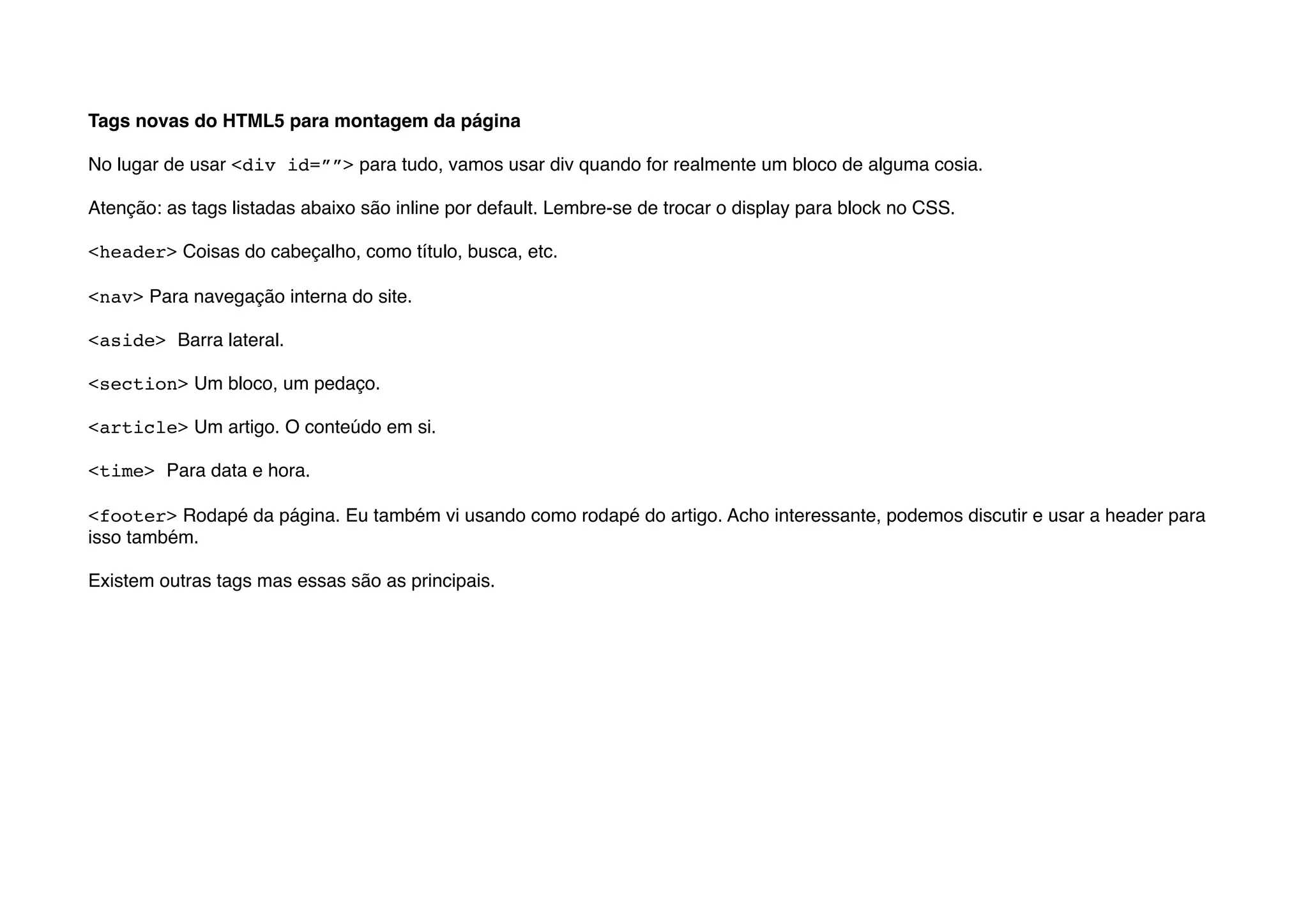 Tags novas do HTML5 para montagem da página

No lugar de usar <div id=””> para tudo, vamos usar div quando for realmente um bloco de alguma cosia.

Atenção: as tags listadas abaixo são inline por default. Lembre-se de trocar o display para block no CSS.

<header> Coisas do cabeçalho, como título, busca, etc.

<nav> Para navegação interna do site.

<aside> Barra lateral.

<section> Um bloco, um pedaço.

<article> Um artigo. O conteúdo em si.

<time> Para data e hora.

<footer> Rodapé da página. Eu também vi usando como rodapé do artigo. Acho interessante, podemos discutir e usar a header para
isso também.

Existem outras tags mas essas são as principais.
 