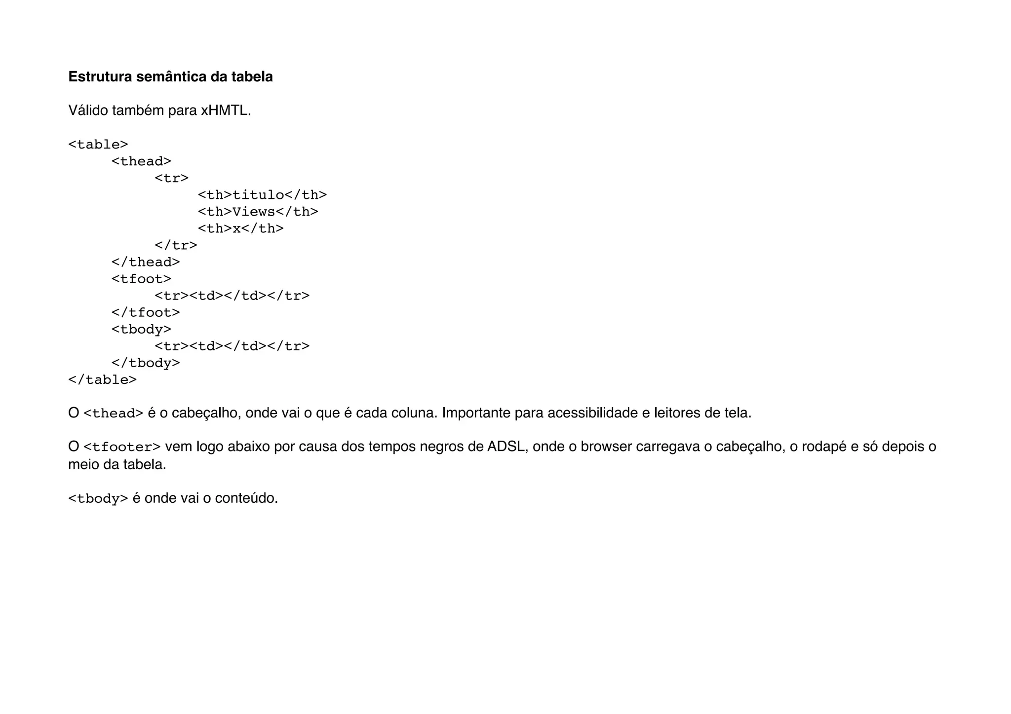 Estrutura semântica da tabela

Válido também para xHMTL.

<table>
"    <thead>
"    "    <tr>
"    "    "     <th>titulo</th>
"    "    "     <th>Views</th>
"    "    "     <th>x</th>
"    "    </tr>
"    </thead>
"    <tfoot>
"    "    <tr><td></td></tr>
"    </tfoot>"
"    <tbody>
"    "    <tr><td></td></tr>
"    </tbody>"
</table>

O <thead> é o cabeçalho, onde vai o que é cada coluna. Importante para acessibilidade e leitores de tela.

O <tfooter> vem logo abaixo por causa dos tempos negros de ADSL, onde o browser carregava o cabeçalho, o rodapé e só depois o
meio da tabela.

<tbody> é onde vai o conteúdo.
 