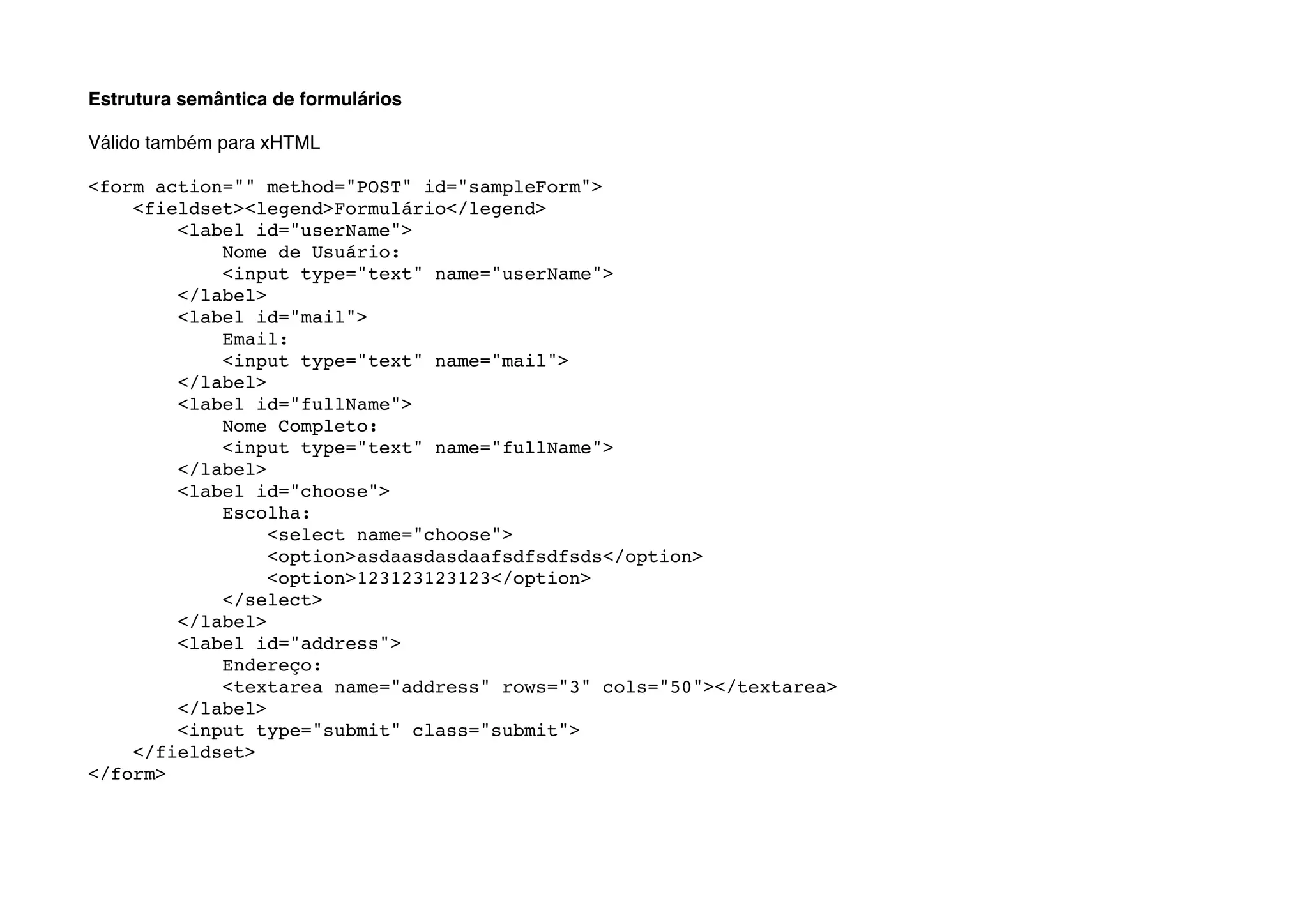 Estrutura semântica de formulários

Válido também para xHTML

<form action="" method="POST" id="sampleForm">
    <fieldset><legend>Formulário</legend>
        <label id="userName">
            Nome de Usuário:
            <input type="text" name="userName">
        </label>
        <label id="mail">
            Email:
            <input type="text" name="mail">
        </label>
        <label id="fullName">
            Nome Completo:
            <input type="text" name="fullName">
        </label>
        <label id="choose">
            Escolha:
                 <select name="choose">
                 <option>asdaasdasdaafsdfsdfsds</option>
                 <option>123123123123</option>
            </select>
        </label>
        <label id="address">
            Endereço:
            <textarea name="address" rows="3" cols="50"></textarea>
        </label>
        <input type="submit" class="submit">
    </fieldset>
</form>
 