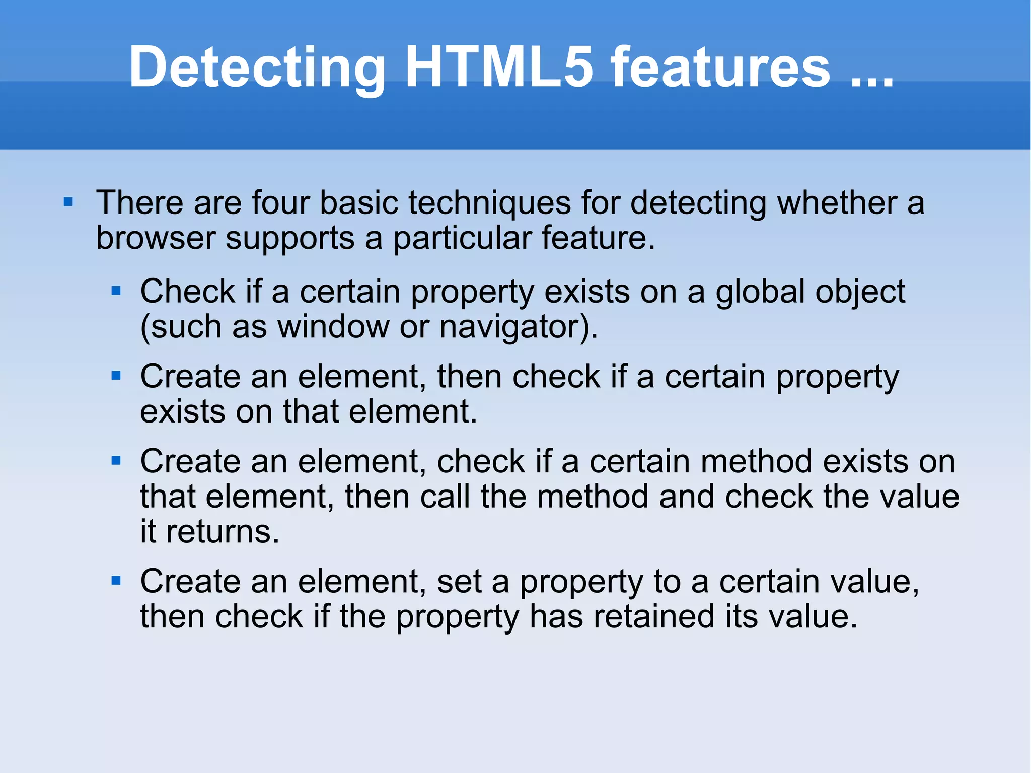 Detecting HTML5 features ... There are four basic techniques for detecting whether a browser supports a particular feature. Check if a certain property exists on a global object (such as window or navigator). Create an element, then check if a certain property exists on that element. Create an element, check if a certain method exists on that element, then call the method and check the value it returns. Create an element, set a property to a certain value, then check if the property has retained its value. 