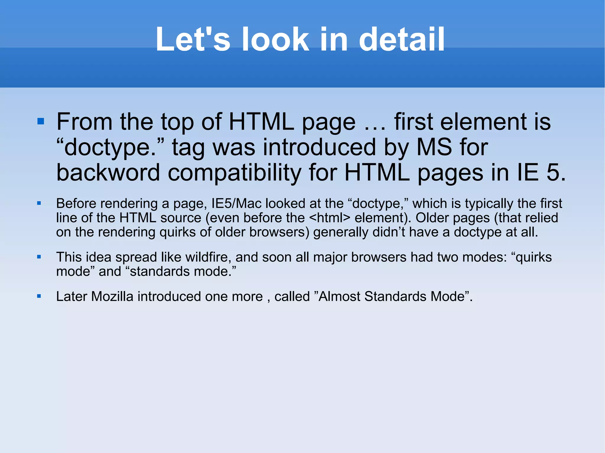 Let's look in detail From the top of HTML page … first element is “doctype.” tag was introduced by MS for backword compatibility for HTML pages in IE 5. Before rendering a page, IE5/Mac looked at the “doctype,” which is typically the first line of the HTML source (even before the <html> element). Older pages (that relied on the rendering quirks of older browsers) generally didn’t have a doctype at all.  This idea spread like wildfire, and soon all major browsers had two modes: “quirks mode” and “standards mode.” Later Mozilla introduced one more , called ”Almost Standards Mode”. 