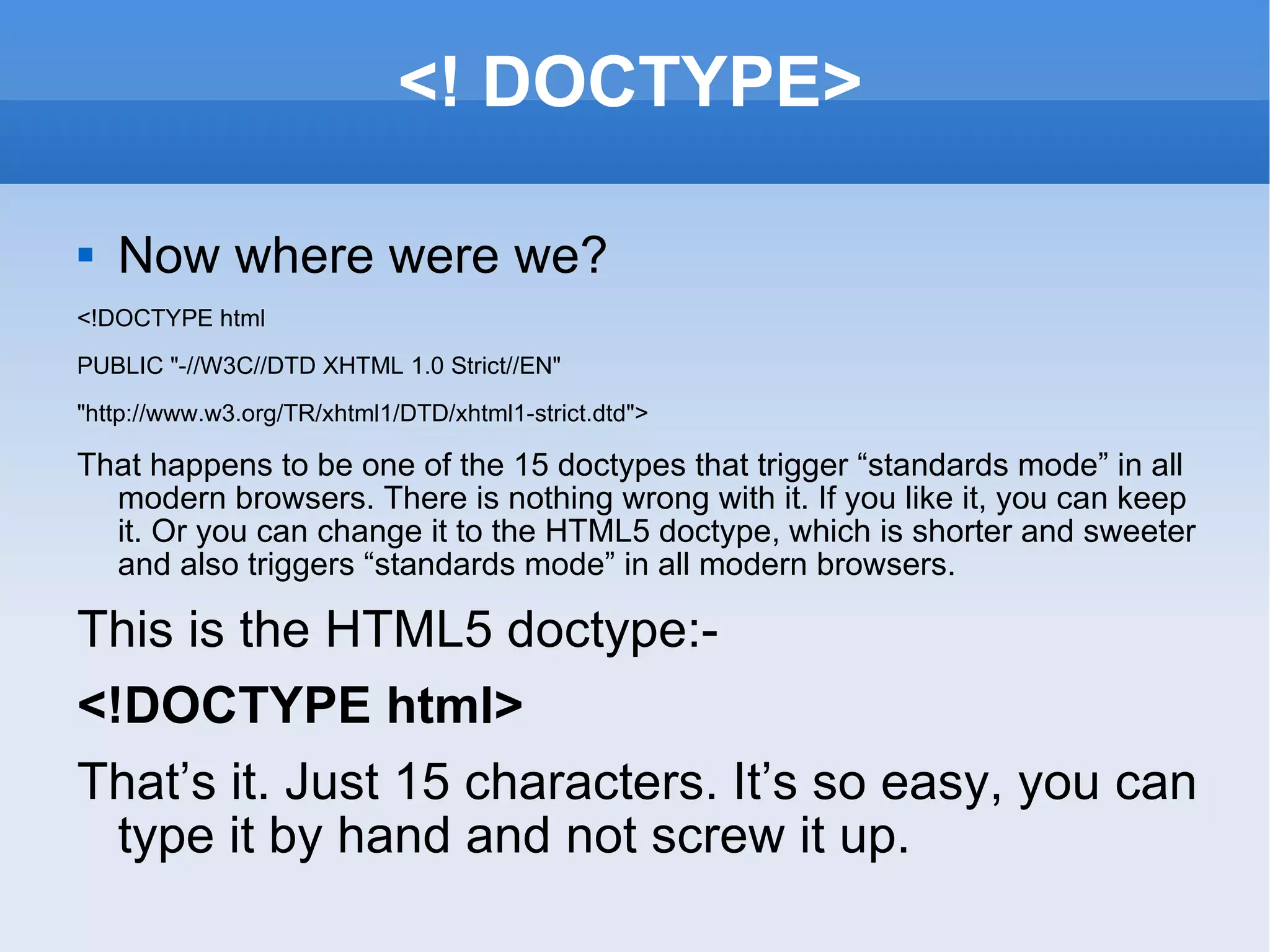 <! DOCTYPE> Now where were we? <!DOCTYPE html PUBLIC &quot;-//W3C//DTD XHTML 1.0 Strict//EN&quot; &quot;http://www.w3.org/TR/xhtml1/DTD/xhtml1-strict.dtd&quot;> That happens to be one of the 15 doctypes that trigger “standards mode” in all modern browsers. There is nothing wrong with it. If you like it, you can keep it. Or you can change it to the HTML5 doctype, which is shorter and sweeter and also triggers “standards mode” in all modern browsers. This is the HTML5 doctype:- <!DOCTYPE html> That’s it. Just 15 characters. It’s so easy, you can type it by hand and not screw it up. 