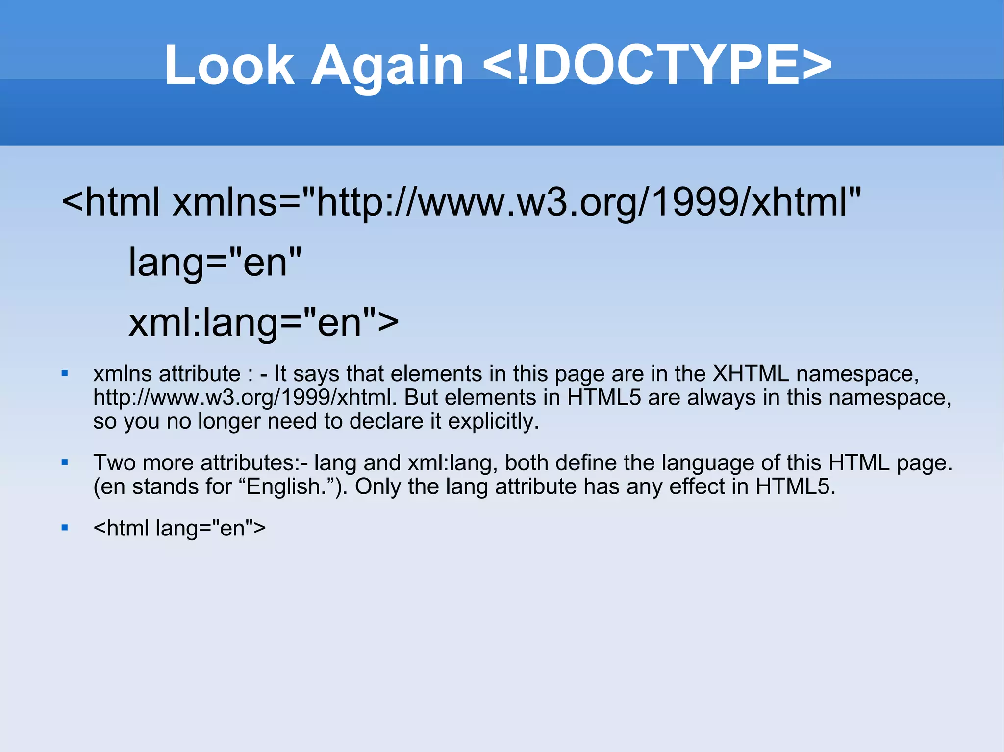 Look Again <!DOCTYPE> <html xmlns=&quot;http://www.w3.org/1999/xhtml&quot; lang=&quot;en&quot; xml:lang=&quot;en&quot;> xmlns attribute : - It says that elements in this page are in the XHTML namespace, http://www.w3.org/1999/xhtml. But elements in HTML5 are always in this namespace, so you no longer need to declare it explicitly. Two more attributes:- lang and xml:lang, both define the language of this HTML page. (en stands for “English.”). Only the lang attribute has any effect in HTML5. <html lang=&quot;en&quot;> 