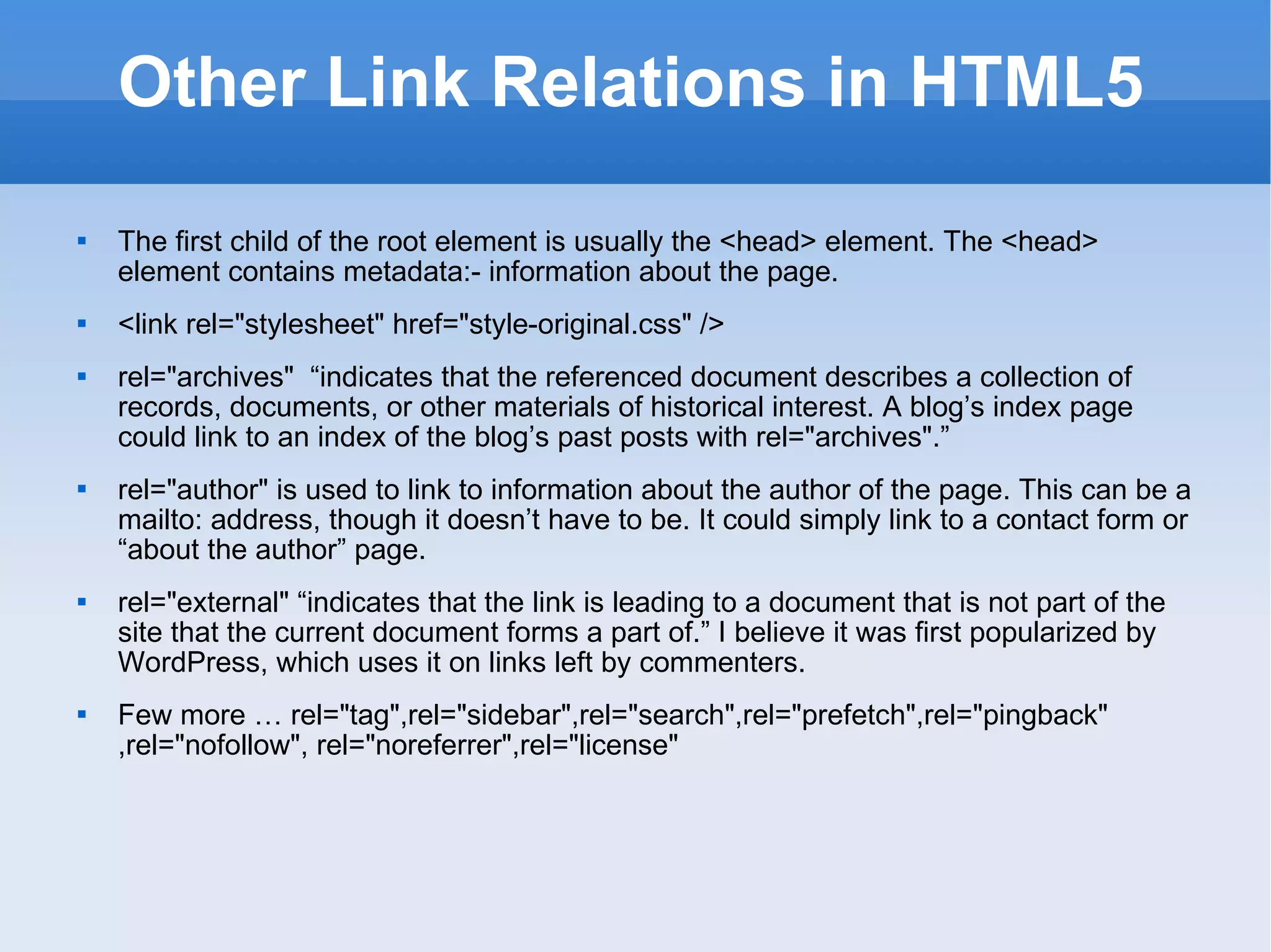 Other Link Relations in HTML5 The first child of the root element is usually the <head> element. The <head> element contains metadata:- information about the page. <link rel=&quot;stylesheet&quot; href=&quot;style-original.css&quot; /> rel=&quot;archives&quot;  “indicates that the referenced document describes a collection of records, documents, or other materials of historical interest. A blog’s index page could link to an index of the blog’s past posts with rel=&quot;archives&quot;.” rel=&quot;author&quot; is used to link to information about the author of the page. This can be a mailto: address, though it doesn’t have to be. It could simply link to a contact form or “about the author” page. rel=&quot;external&quot; “indicates that the link is leading to a document that is not part of the site that the current document forms a part of.” I believe it was first popularized by WordPress, which uses it on links left by commenters. Few more … rel=&quot;tag&quot;,rel=&quot;sidebar&quot;,rel=&quot;search&quot;,rel=&quot;prefetch&quot;,rel=&quot;pingback&quot; ,rel=&quot;nofollow&quot;, rel=&quot;noreferrer&quot;,rel=&quot;license&quot; 