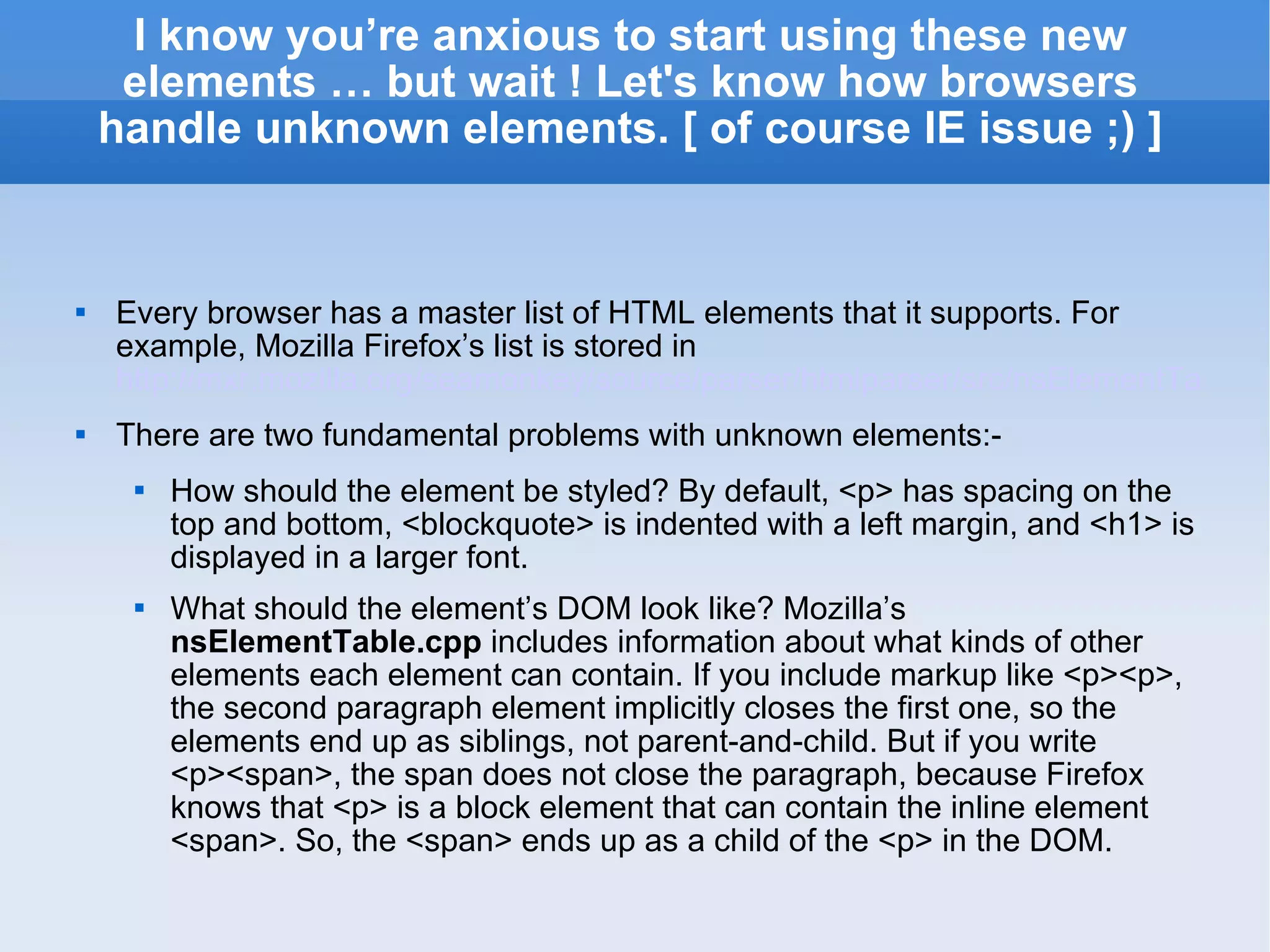 I know you’re anxious to start using these new elements … but wait ! Let's know how browsers handle unknown elements. [ of course IE issue ;) ] Every browser has a master list of HTML elements that it supports. For example, Mozilla Firefox’s list is stored in  http://mxr.mozilla.org/seamonkey/source/parser/htmlparser/src/nsElementTable.cpp There are two fundamental problems with unknown elements:- How should the element be styled? By default, <p> has spacing on the top and bottom, <blockquote> is indented with a left margin, and <h1> is displayed in a larger font. What should the element’s DOM look like? Mozilla’s  nsElementTable.cpp  includes information about what kinds of other elements each element can contain. If you include markup like <p><p>, the second paragraph element implicitly closes the first one, so the elements end up as siblings, not parent-and-child. But if you write <p><span>, the span does not close the paragraph, because Firefox knows that <p> is a block element that can contain the inline element <span>. So, the <span> ends up as a child of the <p> in the DOM. 