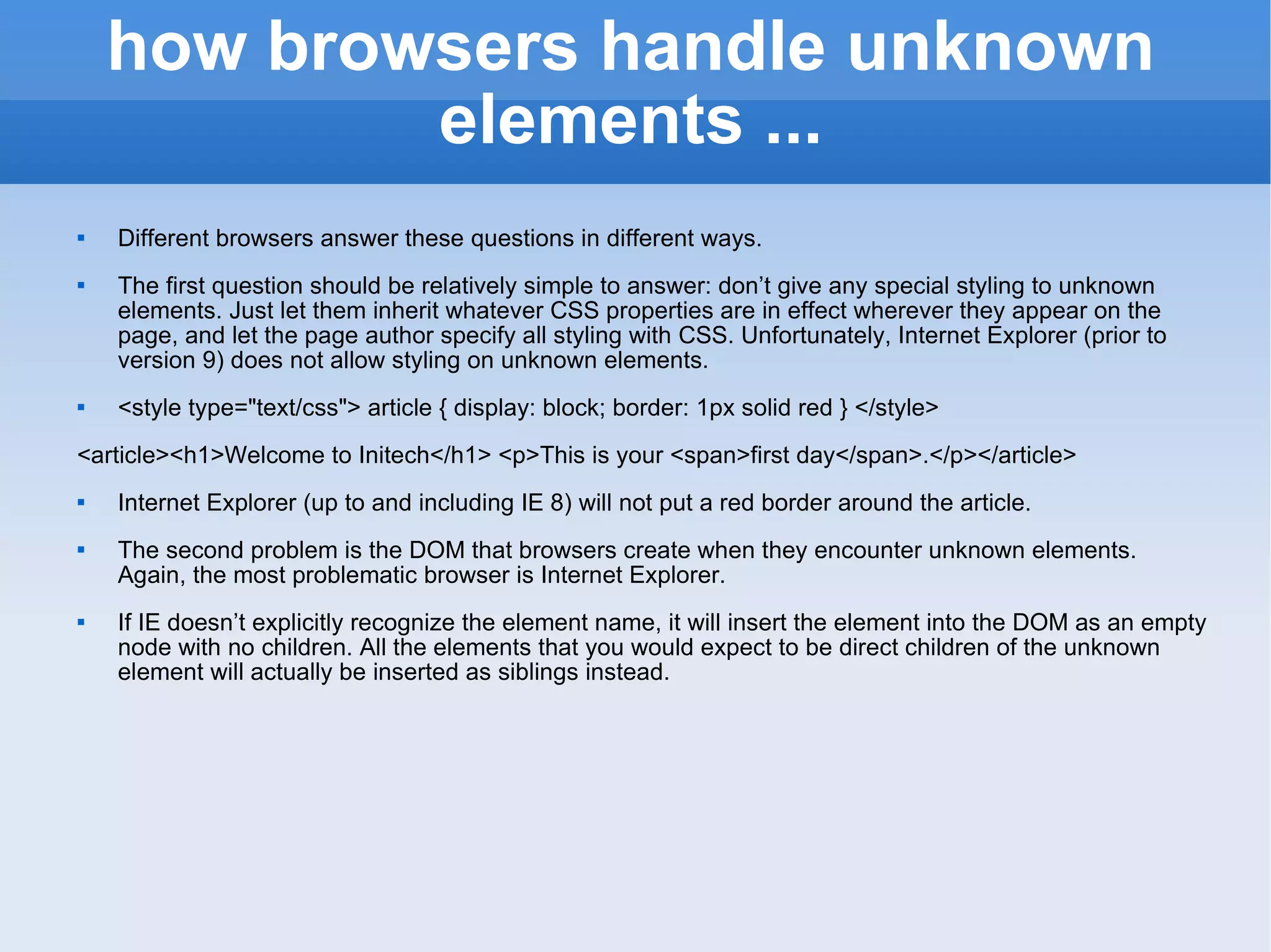 how browsers handle unknown elements ... Different browsers answer these questions in different ways. The first question should be relatively simple to answer: don’t give any special styling to unknown elements. Just let them inherit whatever CSS properties are in effect wherever they appear on the page, and let the page author specify all styling with CSS. Unfortunately, Internet Explorer (prior to version 9) does not allow styling on unknown elements. <style type=&quot;text/css&quot;> article { display: block; border: 1px solid red } </style> <article><h1>Welcome to Initech</h1> <p>This is your <span>first day</span>.</p></article> Internet Explorer (up to and including IE 8) will not put a red border around the article.  The second problem is the DOM that browsers create when they encounter unknown elements. Again, the most problematic browser is Internet Explorer. If IE doesn’t explicitly recognize the element name, it will insert the element into the DOM as an empty node with no children. All the elements that you would expect to be direct children of the unknown element will actually be inserted as siblings instead. 