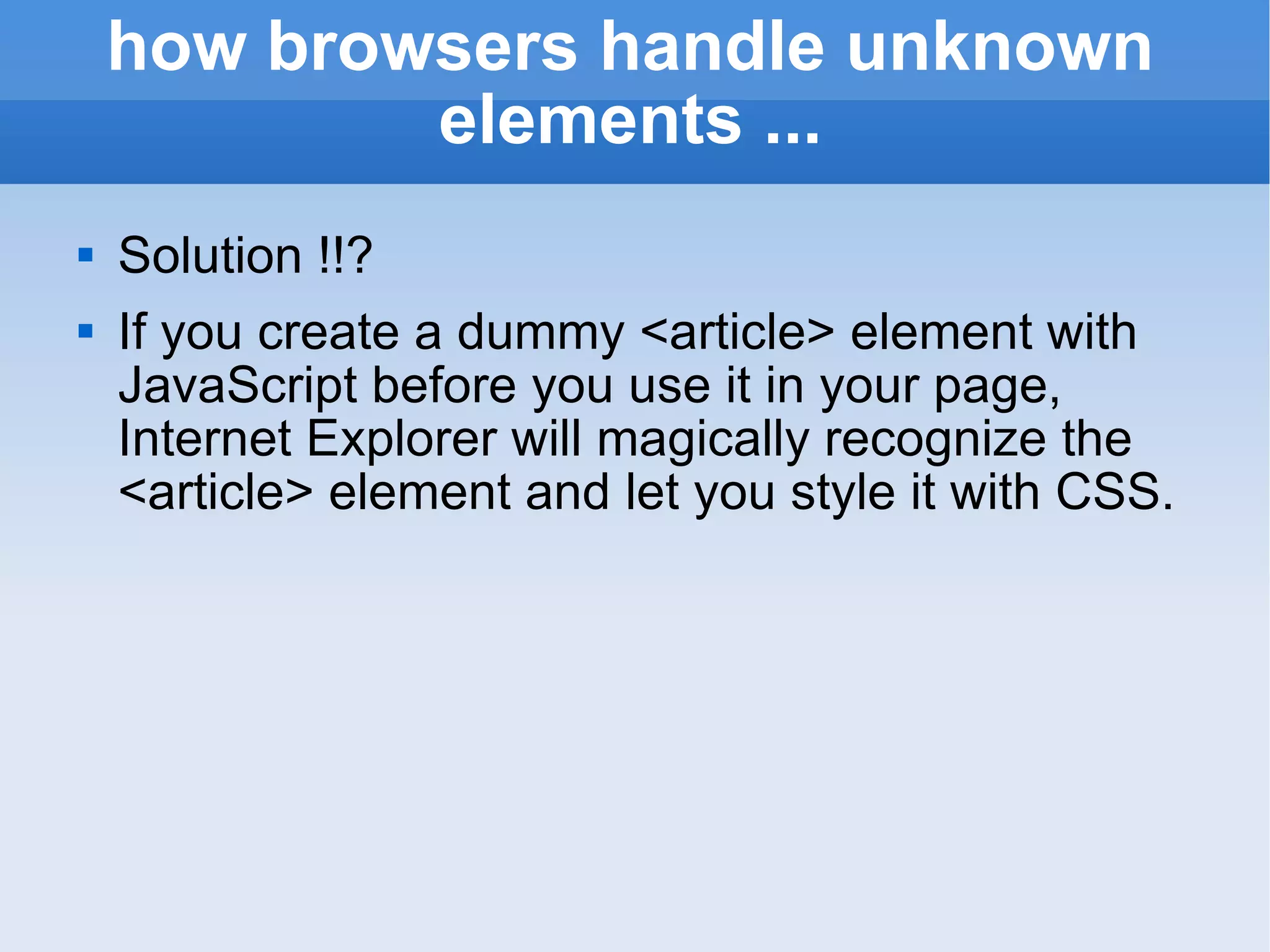how browsers handle unknown elements ... Solution !!? If you create a dummy <article> element with JavaScript before you use it in your page, Internet Explorer will magically recognize the <article> element and let you style it with CSS. 