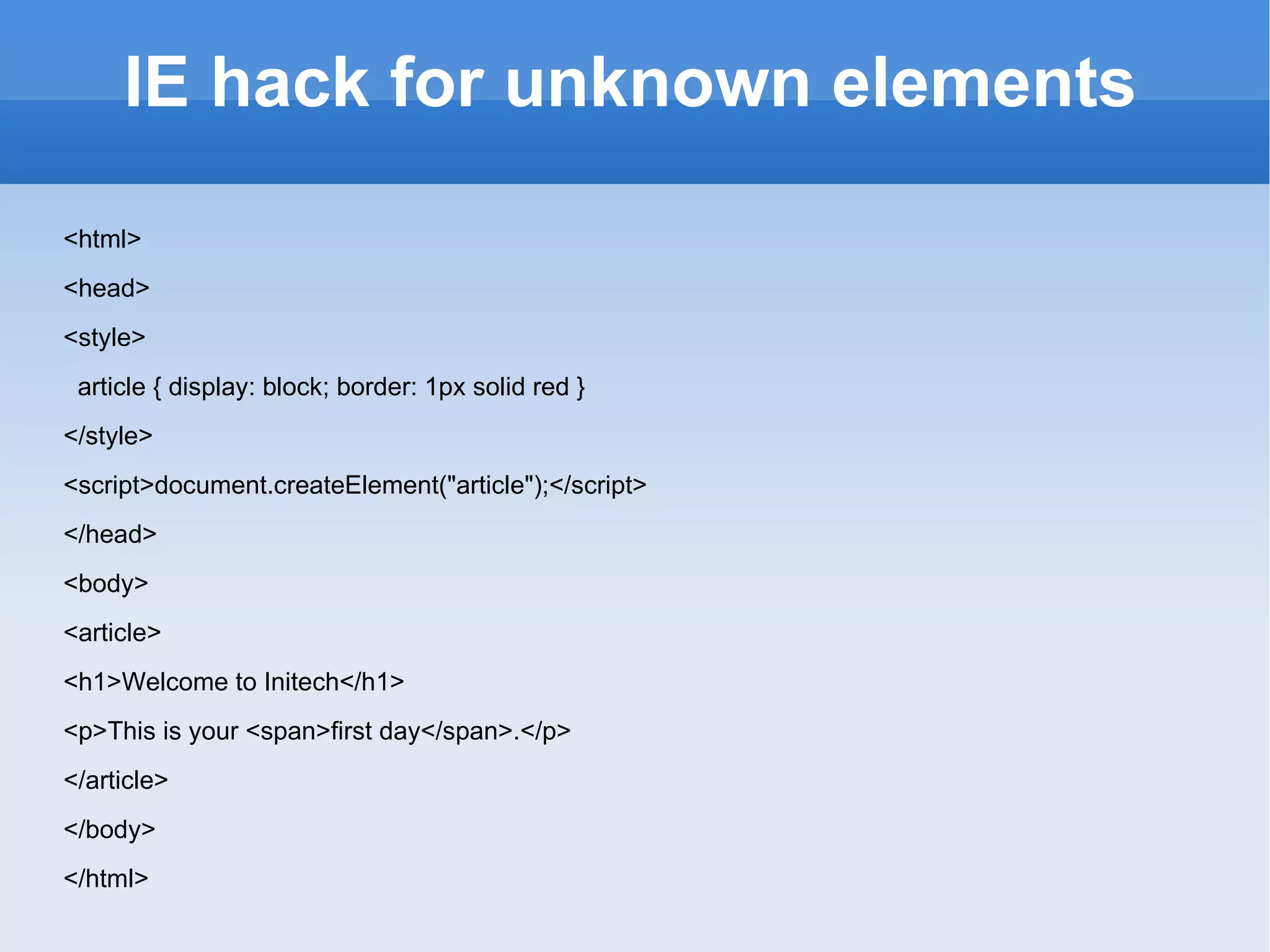 IE hack for unknown elements <html> <head> <style> article { display: block; border: 1px solid red } </style> <script>document.createElement(&quot;article&quot;);</script> </head> <body> <article> <h1>Welcome to Initech</h1> <p>This is your <span>first day</span>.</p> </article> </body> </html> 