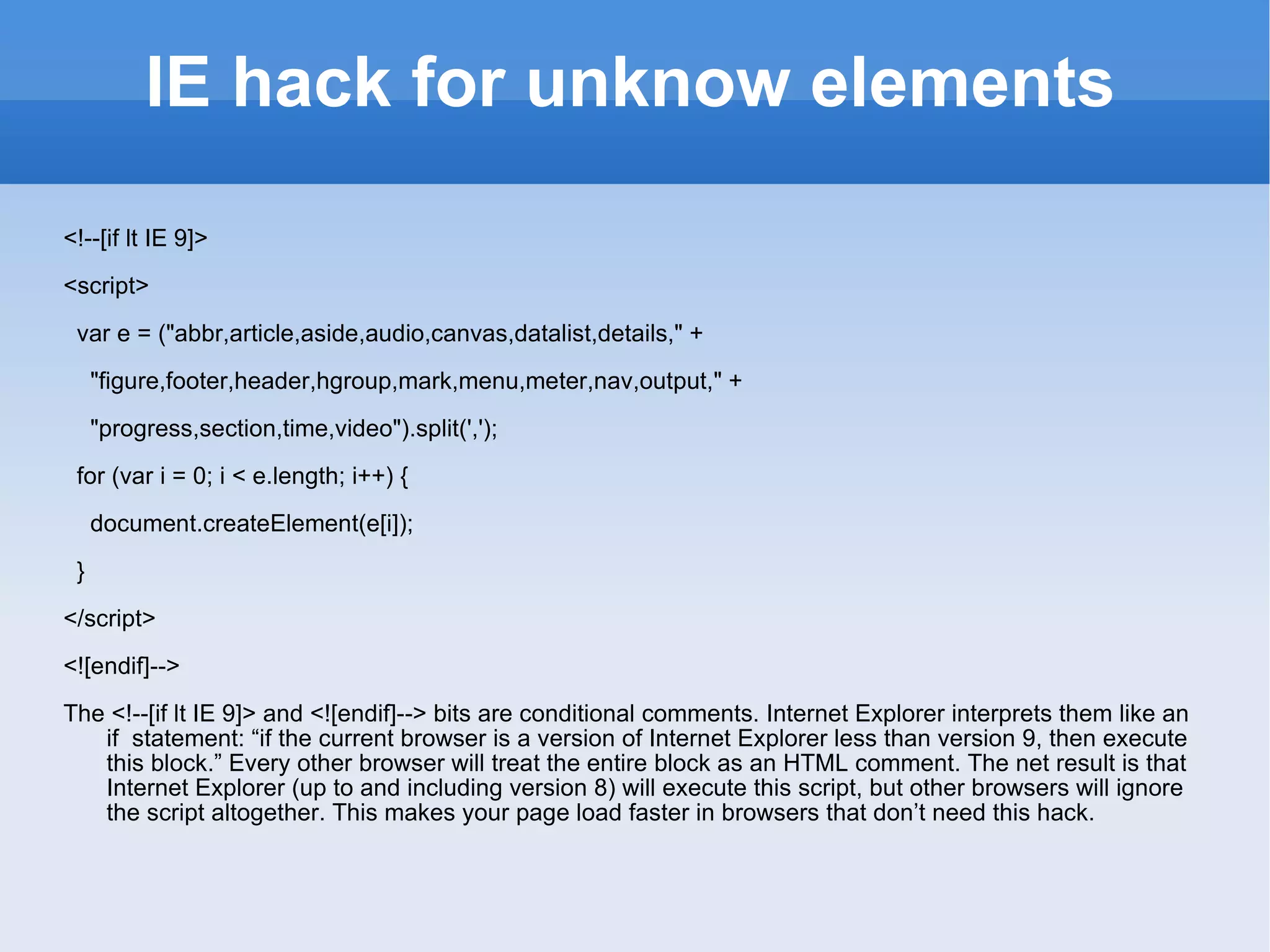 IE hack for unknow elements <!--[if lt IE 9]> <script> var e = (&quot;abbr,article,aside,audio,canvas,datalist,details,&quot; + &quot;figure,footer,header,hgroup,mark,menu,meter,nav,output,&quot; + &quot;progress,section,time,video&quot;).split(','); for (var i = 0; i < e.length; i++) { document.createElement(e[i]); } </script> <![endif]--> The <!--[if lt IE 9]> and <![endif]--> bits are conditional comments. Internet Explorer interprets them like an if  statement: “if the current browser is a version of Internet Explorer less than version 9, then execute this block.” Every other browser will treat the entire block as an HTML comment. The net result is that Internet Explorer (up to and including version 8) will execute this script, but other browsers will ignore the script altogether. This makes your page load faster in browsers that don’t need this hack. 