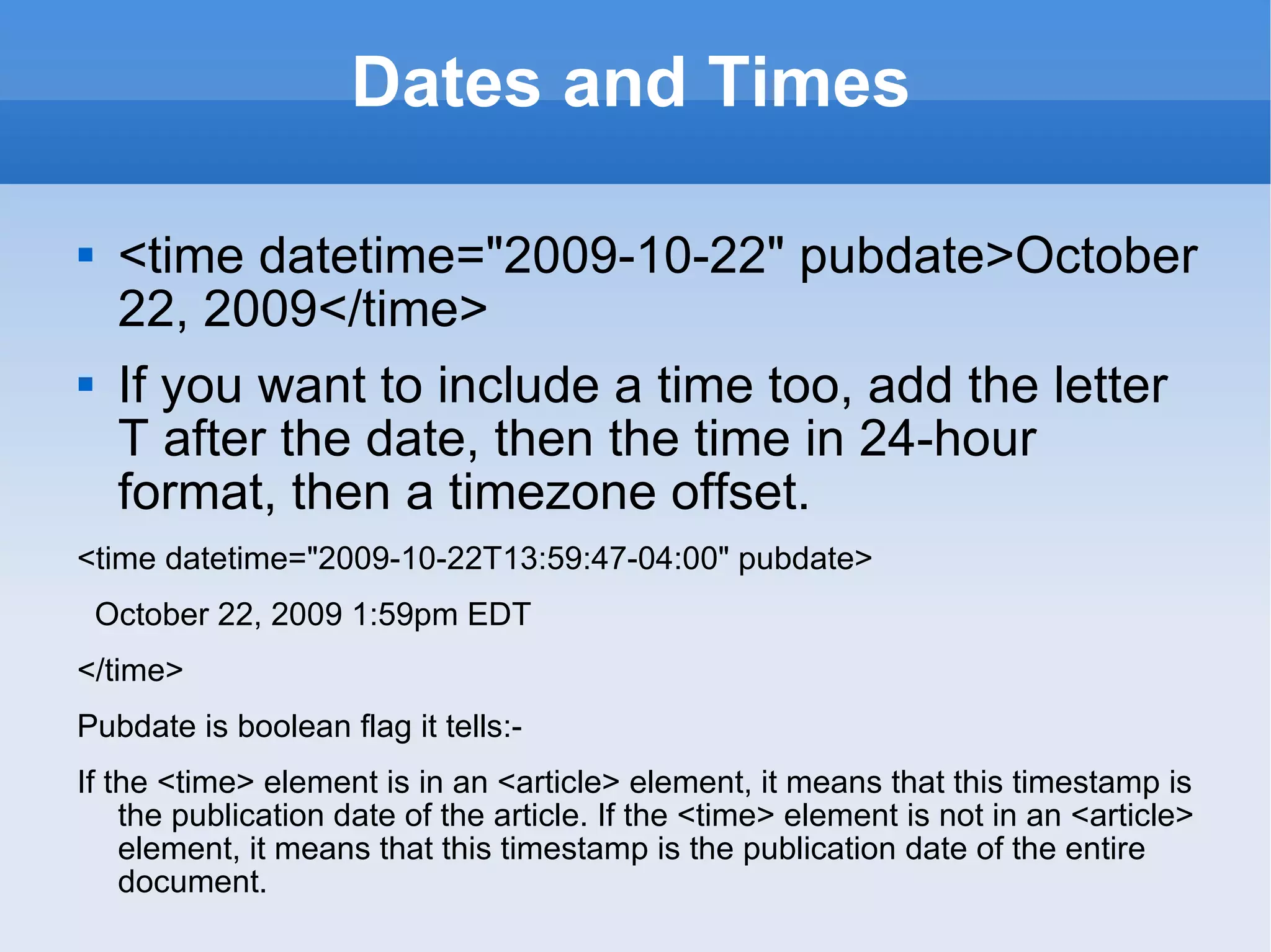 Dates and Times <time datetime=&quot;2009-10-22&quot; pubdate>October 22, 2009</time> If you want to include a time too, add the letter T after the date, then the time in 24-hour format, then a timezone offset. <time datetime=&quot;2009-10-22T13:59:47-04:00&quot; pubdate> October 22, 2009 1:59pm EDT </time> Pubdate is boolean flag it tells:- If the <time> element is in an <article> element, it means that this timestamp is the publication date of the article. If the <time> element is not in an <article> element, it means that this timestamp is the publication date of the entire document. 