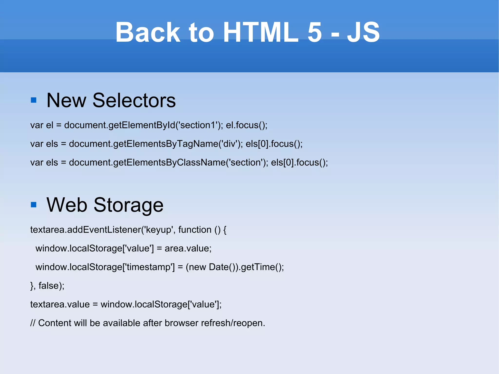 Back to HTML 5 - JS New Selectors var el = document.getElementById('section1'); el.focus(); var els = document.getElementsByTagName('div'); els[0].focus(); var els = document.getElementsByClassName('section'); els[0].focus(); Web Storage textarea.addEventListener('keyup', function () { window.localStorage['value'] = area.value; window.localStorage['timestamp'] = (new Date()).getTime(); }, false); textarea.value = window.localStorage['value']; // Content will be available after browser refresh/reopen. 