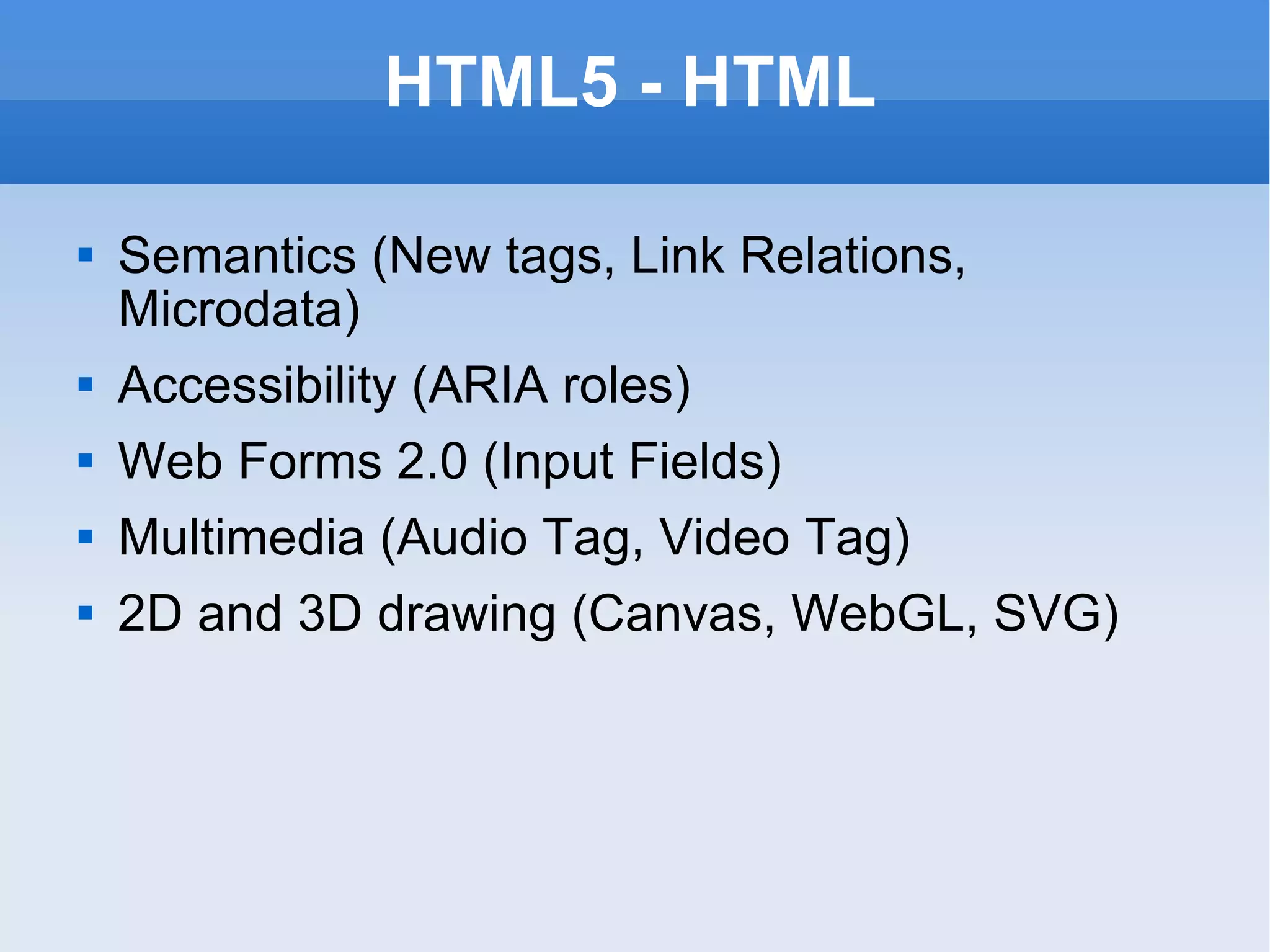 HTML5 - HTML Semantics (New tags, Link Relations, Microdata) Accessibility (ARIA roles) Web Forms 2.0 (Input Fields) Multimedia (Audio Tag, Video Tag) 2D and 3D drawing (Canvas, WebGL, SVG) 