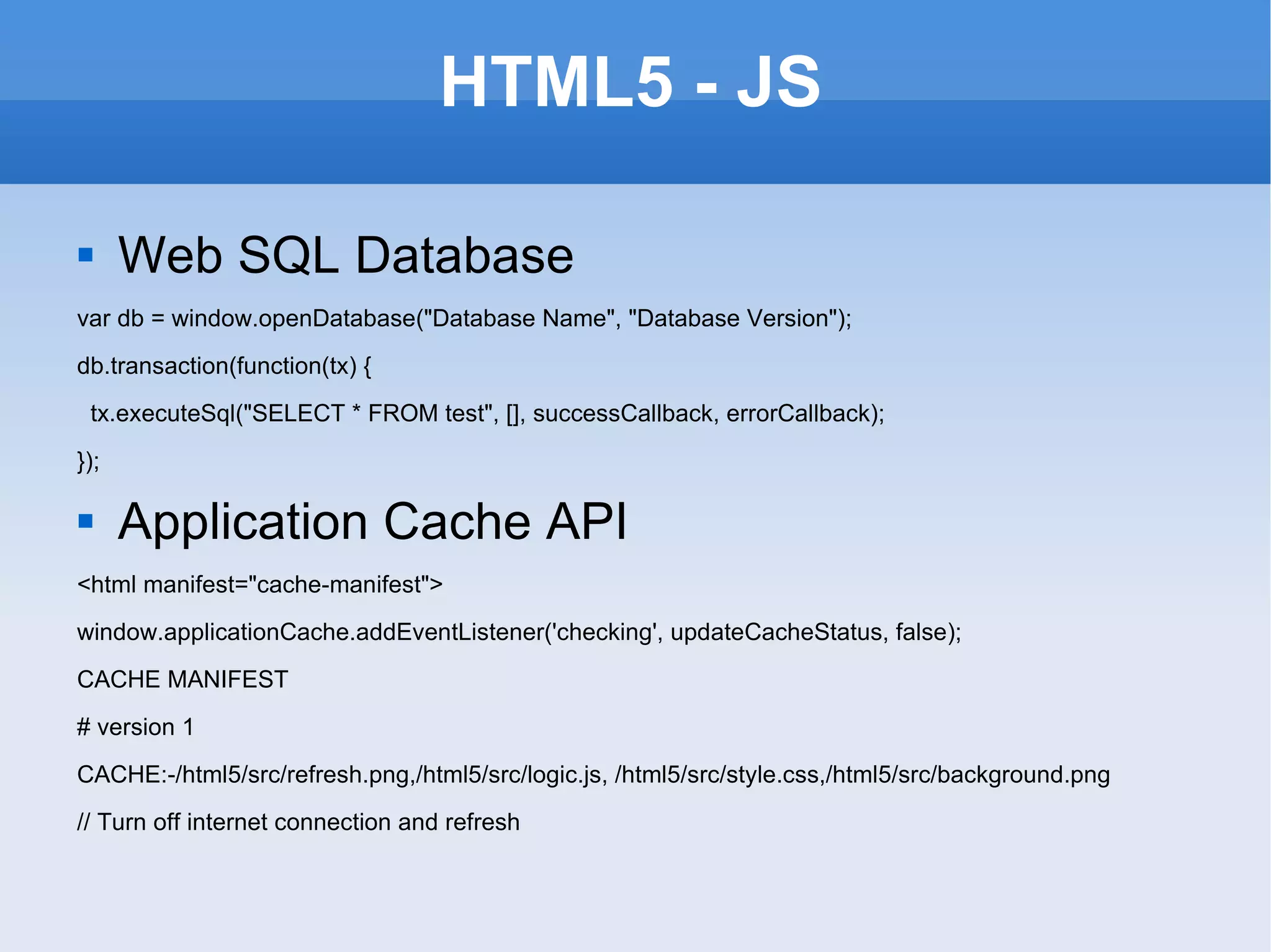HTML5 - JS Web SQL Database var db = window.openDatabase(&quot;Database Name&quot;, &quot;Database Version&quot;); db.transaction(function(tx) { tx.executeSql(&quot;SELECT * FROM test&quot;, [], successCallback, errorCallback); }); Application Cache API <html manifest=&quot;cache-manifest&quot;> window.applicationCache.addEventListener('checking', updateCacheStatus, false); CACHE MANIFEST # version 1 CACHE:-/html5/src/refresh.png,/html5/src/logic.js, /html5/src/style.css,/html5/src/background.png // Turn off internet connection and refresh 