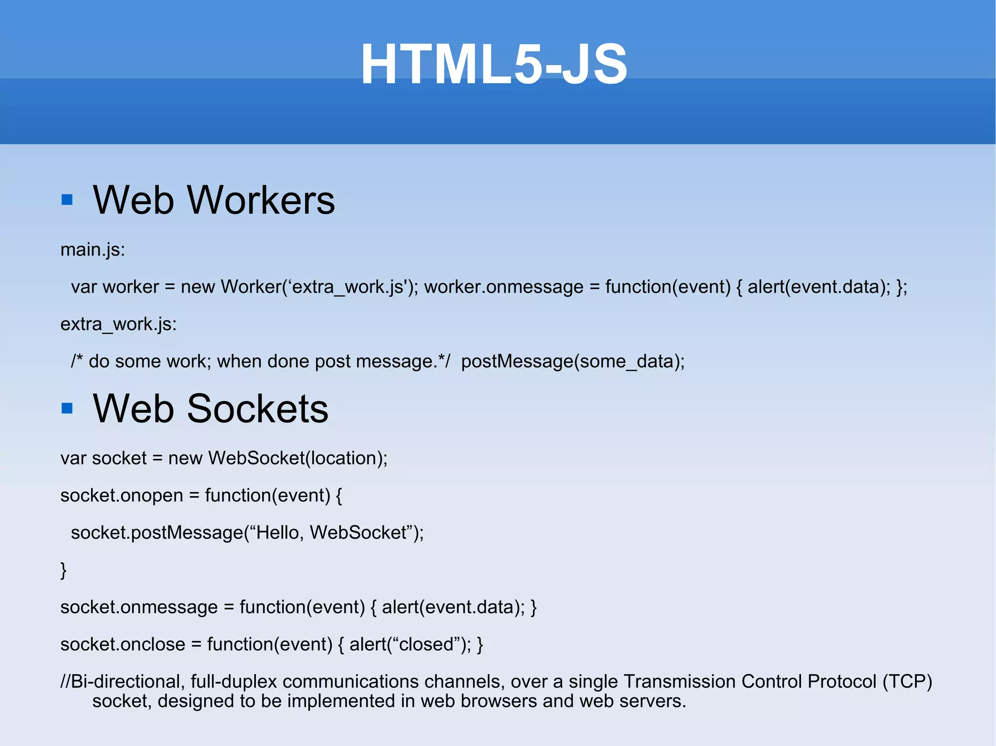 HTML5-JS Web Workers main.js: var worker = new Worker(‘extra_work.js'); worker.onmessage = function(event) { alert(event.data); }; extra_work.js: /* do some work; when done post message.*/  postMessage(some_data); Web Sockets var socket = new WebSocket(location); socket.onopen = function(event) { socket.postMessage(“Hello, WebSocket”); } socket.onmessage = function(event) { alert(event.data); } socket.onclose = function(event) { alert(“closed”); } //Bi-directional, full-duplex communications channels, over a single Transmission Control Protocol (TCP) socket, designed to be implemented in web browsers and web servers. 