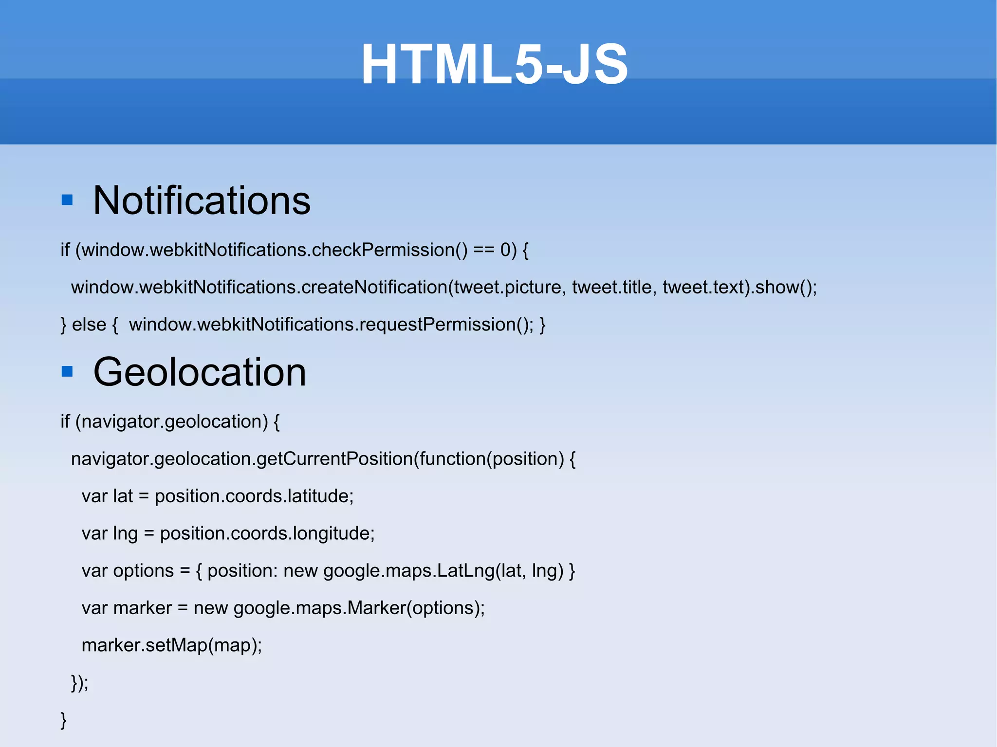 HTML5-JS Notifications if (window.webkitNotifications.checkPermission() == 0) { window.webkitNotifications.createNotification(tweet.picture, tweet.title, tweet.text).show(); } else {  window.webkitNotifications.requestPermission(); } Geolocation if (navigator.geolocation) { navigator.geolocation.getCurrentPosition(function(position) { var lat = position.coords.latitude; var lng = position.coords.longitude; var options = { position: new google.maps.LatLng(lat, lng) } var marker = new google.maps.Marker(options); marker.setMap(map); }); } 