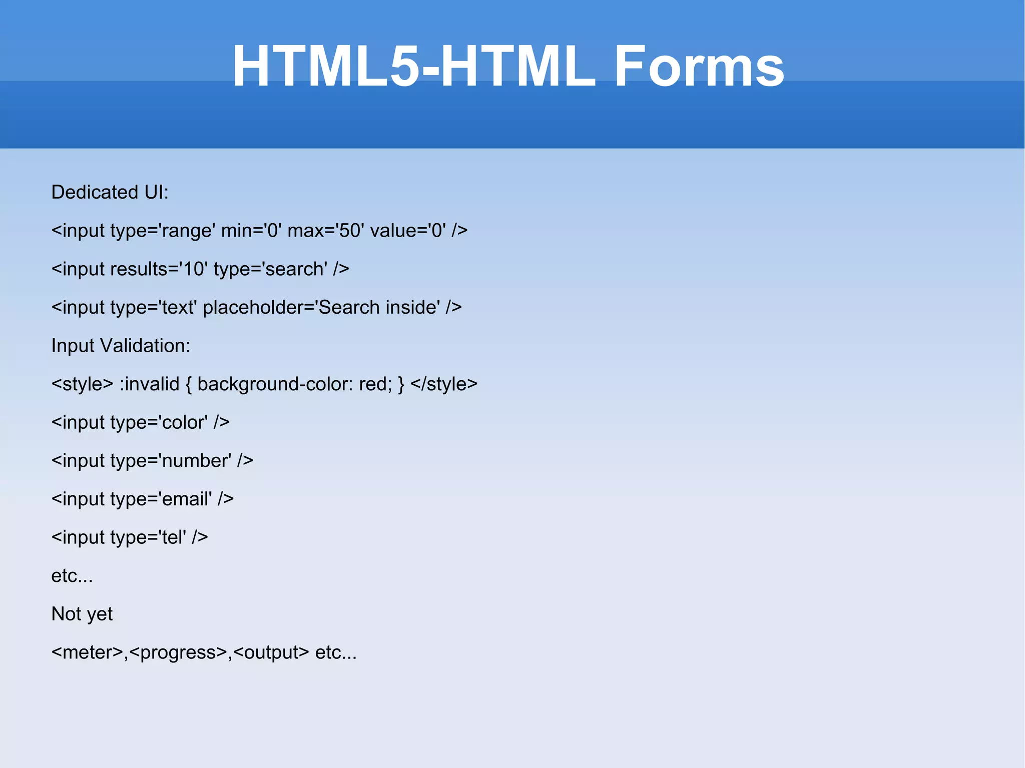 HTML5-HTML Forms Dedicated UI: <input type='range' min='0' max='50' value='0' />  <input results='10' type='search' />  <input type='text' placeholder='Search inside' />  Input Validation: <style> :invalid { background-color: red; } </style> <input type='color' />  <input type='number' />  <input type='email' />  <input type='tel' />  etc... Not yet <meter>,<progress>,<output> etc... 
