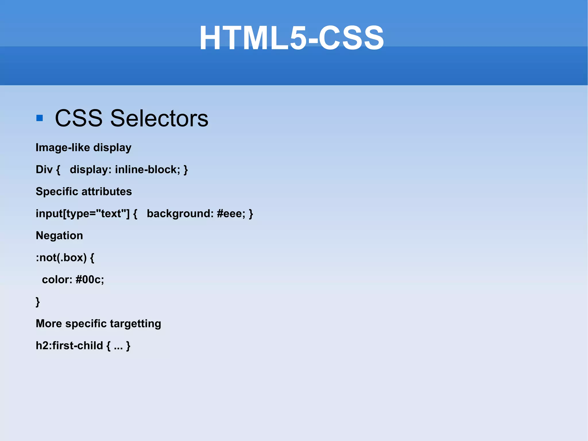HTML5-CSS CSS Selectors Image-like display Div {  display: inline-block; } Specific attributes input[type=&quot;text&quot;] {  background: #eee; } Negation :not(.box) { color: #00c;  }  More specific targetting h2:first-child { ... } 
