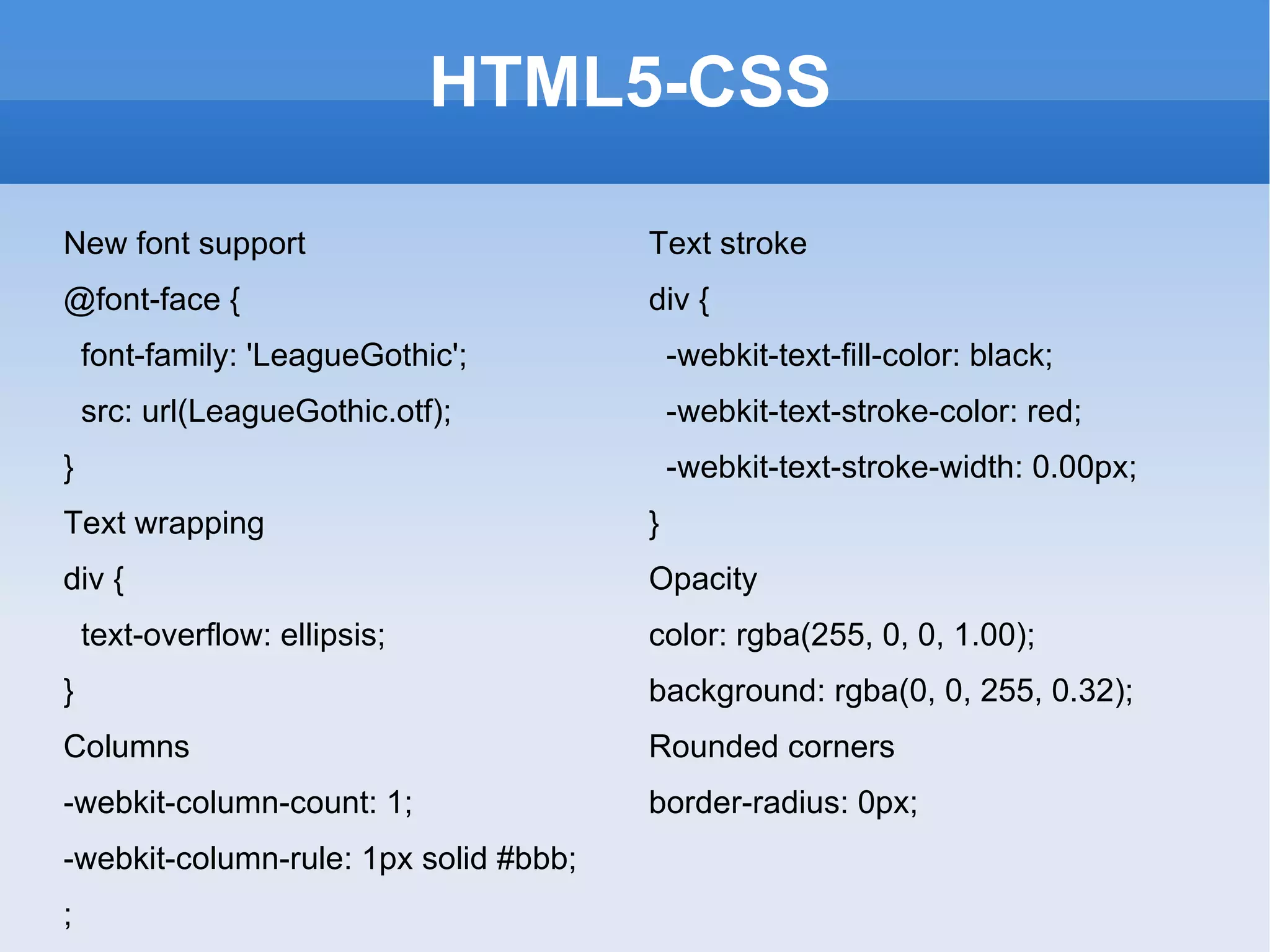 HTML5-CSS New font support @font-face { font-family: 'LeagueGothic'; src: url(LeagueGothic.otf); } Text wrapping div { text-overflow: ellipsis; } Columns -webkit-column-count: 1;  -webkit-column-rule: 1px solid #bbb; ; Text stroke div { -webkit-text-fill-color: black; -webkit-text-stroke-color: red; -webkit-text-stroke-width: 0.00px;  } Opacity color: rgba(255, 0, 0, 1.00);  background: rgba(0, 0, 255, 0.32); Rounded corners border-radius: 0px; 