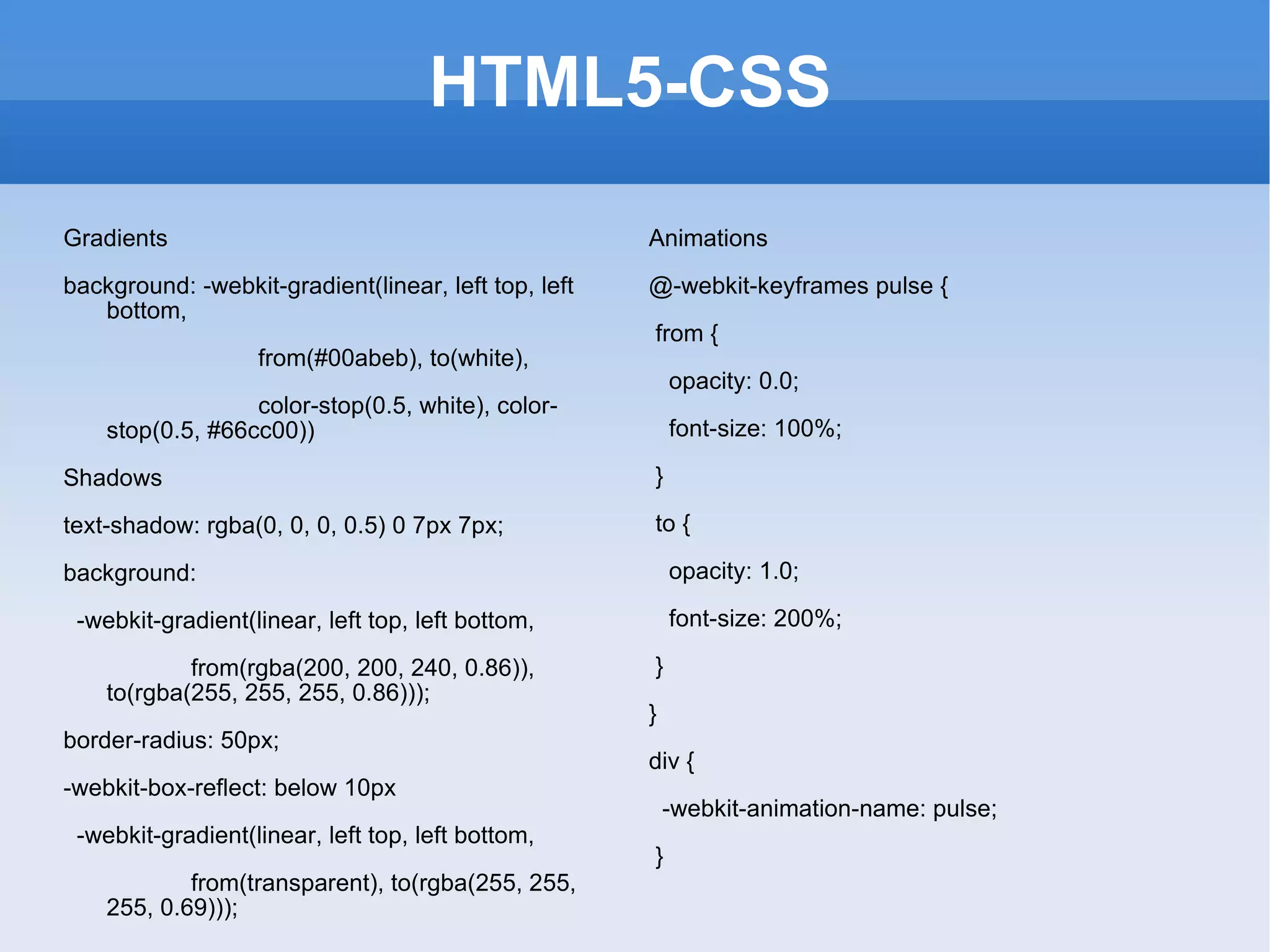 HTML5-CSS Gradients background: -webkit-gradient(linear, left top, left bottom,  from(#00abeb), to(white),  color-stop(0.5, white), color-stop(0.5, #66cc00)) Shadows text-shadow: rgba(0, 0, 0, 0.5) 0 7px 7px;  background:  -webkit-gradient(linear, left top, left bottom,  from(rgba(200, 200, 240, 0.86)), to(rgba(255, 255, 255, 0.86))); border-radius: 50px;  -webkit-box-reflect: below 10px -webkit-gradient(linear, left top, left bottom,  from(transparent), to(rgba(255, 255, 255, 0.69))); Animations @-webkit-keyframes pulse { from { opacity: 0.0; font-size: 100%; } to { opacity: 1.0; font-size: 200%; } } div { -webkit-animation-name: pulse; } 