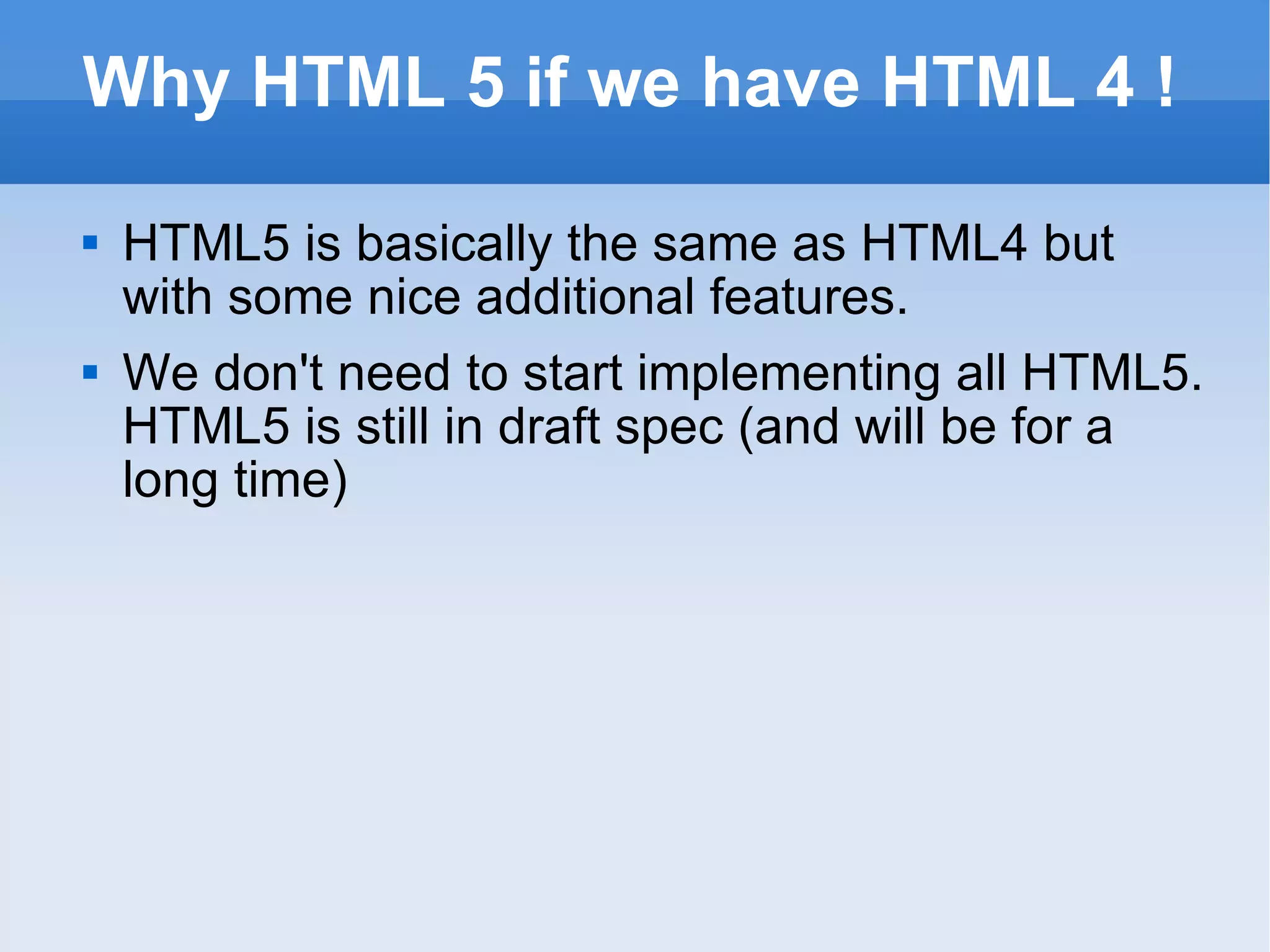 Why HTML 5 if we have HTML 4 ! HTML5 is basically the same as HTML4 but with some nice additional features. We don't need to start implementing all HTML5. HTML5 is still in draft spec (and will be for a long time) 