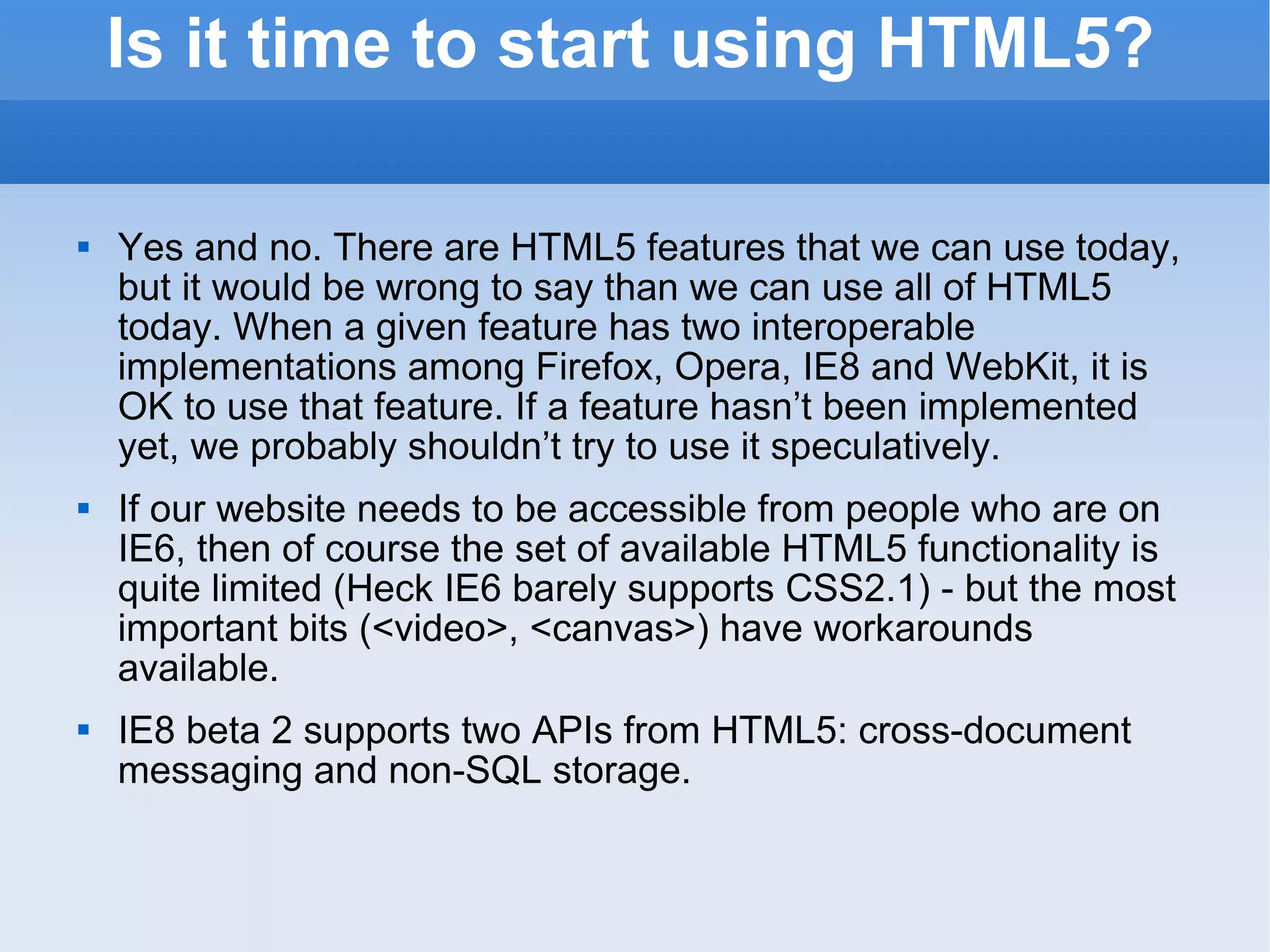 Is it time to start using HTML5? Yes and no. There are HTML5 features that we can use today, but it would be wrong to say than we can use all of HTML5 today. When a given feature has two interoperable implementations among Firefox, Opera, IE8 and WebKit, it is OK to use that feature. If a feature hasn’t been implemented yet, we probably shouldn’t try to use it speculatively. If our website needs to be accessible from people who are on IE6, then of course the set of available HTML5 functionality is quite limited (Heck IE6 barely supports CSS2.1) - but the most important bits (<video>, <canvas>) have workarounds available. IE8 beta 2 supports two APIs from HTML5: cross-document messaging and non-SQL storage. 