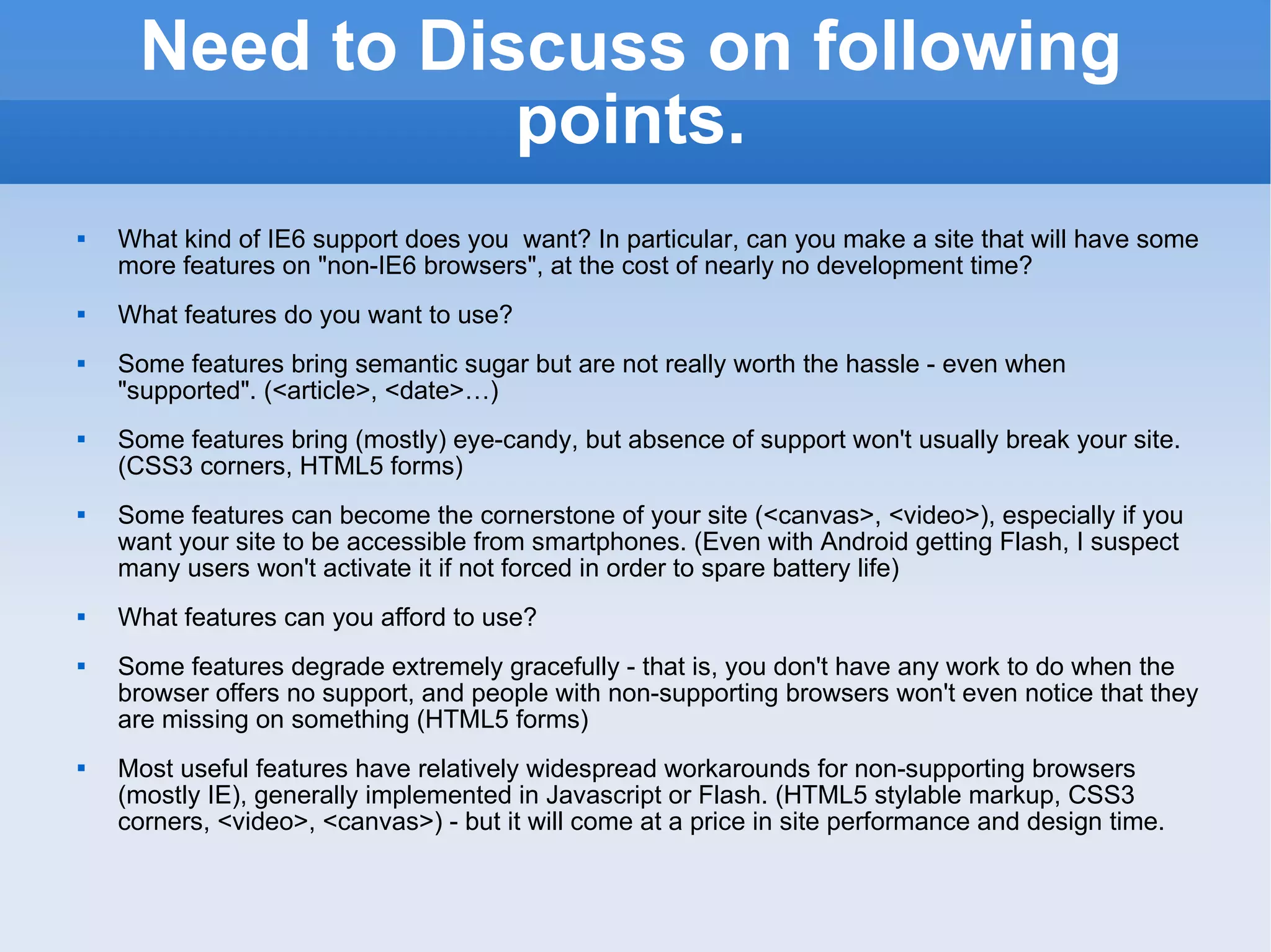 Need to Discuss on following points. What kind of IE6 support does you  want? In particular, can you make a site that will have some more features on &quot;non-IE6 browsers&quot;, at the cost of nearly no development time? What features do you want to use? Some features bring semantic sugar but are not really worth the hassle - even when &quot;supported&quot;. (<article>, <date>…) Some features bring (mostly) eye-candy, but absence of support won't usually break your site. (CSS3 corners, HTML5 forms) Some features can become the cornerstone of your site (<canvas>, <video>), especially if you want your site to be accessible from smartphones. (Even with Android getting Flash, I suspect many users won't activate it if not forced in order to spare battery life) What features can you afford to use? Some features degrade extremely gracefully - that is, you don't have any work to do when the browser offers no support, and people with non-supporting browsers won't even notice that they are missing on something (HTML5 forms) Most useful features have relatively widespread workarounds for non-supporting browsers (mostly IE), generally implemented in Javascript or Flash. (HTML5 stylable markup, CSS3 corners, <video>, <canvas>) - but it will come at a price in site performance and design time. 