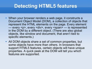 Detecting HTML5 features When your browser renders a web page, it constructs a Document Object Model (DOM), a collection of objects that represent the HTML elements on the page. Every element — every <p>, every <div>, every <span> — is represented in the DOM by a different object. (There are also global objects, like window and document, that aren’t tied to specific elements.) All DOM objects share a set of common properties, but some objects have more than others. In browsers that support HTML5 features, certain objects will have unique properties. A quick peek at the DOM will tell you which features are supported. 