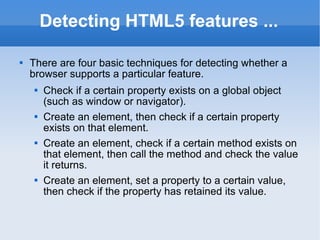 Detecting HTML5 features ... There are four basic techniques for detecting whether a browser supports a particular feature. Check if a certain property exists on a global object (such as window or navigator). Create an element, then check if a certain property exists on that element. Create an element, check if a certain method exists on that element, then call the method and check the value it returns. Create an element, set a property to a certain value, then check if the property has retained its value. 
