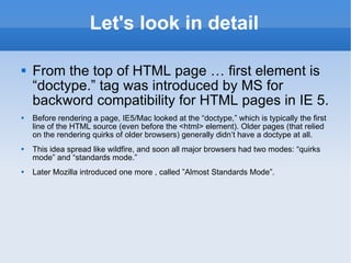 Let's look in detail From the top of HTML page … first element is “doctype.” tag was introduced by MS for backword compatibility for HTML pages in IE 5. Before rendering a page, IE5/Mac looked at the “doctype,” which is typically the first line of the HTML source (even before the <html> element). Older pages (that relied on the rendering quirks of older browsers) generally didn’t have a doctype at all.  This idea spread like wildfire, and soon all major browsers had two modes: “quirks mode” and “standards mode.” Later Mozilla introduced one more , called ”Almost Standards Mode”. 