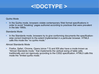 <!DOCTYPE > Quirks Mode In the Quirks mode, browsers violate contemporary Web format specifications in order to avoid “breaking” pages authored according to practices that were prevalent in the late 1990s. Standards Mode In the Standards mode, browsers try to give conforming documents the specification-wise correct treatment to the extent implemented in a particular browser. HTML5 calls this mode the “no quirks mode.” Almost Standards Mode Firefox, Safari, Chrome, Opera (since 7.5) and IE8 also have a mode known as “Almost Standards mode,” that implements the vertical sizing of table cells traditionally and not rigorously according to the CSS2 specification. HTML5 calls this mode the “limited quirks mode.” 