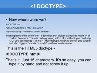 <! DOCTYPE> Now where were we? <!DOCTYPE html PUBLIC &quot;-//W3C//DTD XHTML 1.0 Strict//EN&quot; &quot;http://www.w3.org/TR/xhtml1/DTD/xhtml1-strict.dtd&quot;> That happens to be one of the 15 doctypes that trigger “standards mode” in all modern browsers. There is nothing wrong with it. If you like it, you can keep it. Or you can change it to the HTML5 doctype, which is shorter and sweeter and also triggers “standards mode” in all modern browsers. This is the HTML5 doctype:- <!DOCTYPE html> That’s it. Just 15 characters. It’s so easy, you can type it by hand and not screw it up. 