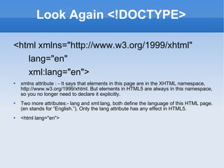 Look Again <!DOCTYPE> <html xmlns=&quot;http://www.w3.org/1999/xhtml&quot; lang=&quot;en&quot; xml:lang=&quot;en&quot;> xmlns attribute : - It says that elements in this page are in the XHTML namespace, http://www.w3.org/1999/xhtml. But elements in HTML5 are always in this namespace, so you no longer need to declare it explicitly. Two more attributes:- lang and xml:lang, both define the language of this HTML page. (en stands for “English.”). Only the lang attribute has any effect in HTML5. <html lang=&quot;en&quot;> 