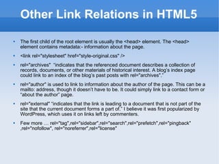 Other Link Relations in HTML5 The first child of the root element is usually the <head> element. The <head> element contains metadata:- information about the page. <link rel=&quot;stylesheet&quot; href=&quot;style-original.css&quot; /> rel=&quot;archives&quot;  “indicates that the referenced document describes a collection of records, documents, or other materials of historical interest. A blog’s index page could link to an index of the blog’s past posts with rel=&quot;archives&quot;.” rel=&quot;author&quot; is used to link to information about the author of the page. This can be a mailto: address, though it doesn’t have to be. It could simply link to a contact form or “about the author” page. rel=&quot;external&quot; “indicates that the link is leading to a document that is not part of the site that the current document forms a part of.” I believe it was first popularized by WordPress, which uses it on links left by commenters. Few more … rel=&quot;tag&quot;,rel=&quot;sidebar&quot;,rel=&quot;search&quot;,rel=&quot;prefetch&quot;,rel=&quot;pingback&quot; ,rel=&quot;nofollow&quot;, rel=&quot;noreferrer&quot;,rel=&quot;license&quot; 