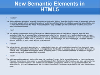 New Semantic Elements in HTML5 <section> The section element represents a generic document or application section. A section, in this context, is a thematic grouping of content, typically with a heading. Examples of sections would be chapters, the tabbed pages in a tabbed dialog box, or the numbered sections of a thesis. A Web site's home page could be split into sections for an introduction, news items, contact information. <nav> The nav element represents a section of a page that links to other pages or to parts within the page: a section with navigation links. Not all groups of links on a page need to be in a nav element — only sections that consist of major navigation blocks are appropriate for the nav element. In particular, it is common for footers to have a short list of links to common pages of a site, such as the terms of service, the home page, and a copyright page. The footer element alone is sufficient for such cases, without a nav element. <article> The article element represents a component of a page that consists of a self-contained composition in a document, page, application, or site and that is intended to be independently distributable or reusable, e.g. in syndication. This could be a forum post, a magazine or newspaper article, a Web log entry, a user-submitted comment, an interactive widget or gadget, or any other independent item of content. <aside> The aside element represents a section of a page that consists of content that is tangentially related to the content around the aside element, and which could be considered separate from that content. Such sections are often represented as sidebars in printed typography. The element can be used for typographical effects like pull quotes or sidebars, for advertising, for groups of nav elements, and for other content that is considered separate from the main content of the page. 