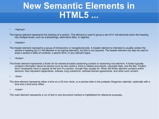 New Semantic Elements in HTML5 ... <hgroup> The hgroup element represents the heading of a section. The element is used to group a set of h1–h6 elements when the heading has multiple levels, such as subheadings, alternative titles, or taglines. <header> The header element represents a group of introductory or navigational aids. A header element is intended to usually contain the section’s heading (an h1–h6 element or an hgroup element), but this is not required. The header element can also be used to wrap a section’s table of contents, a search form, or any relevant logos. <footer> The footer element represents a footer for its nearest ancestor sectioning content or sectioning root element. A footer typically contains information about its section such as who wrote it, links to related documents, copyright data, and the like. Footers don’t necessarily have to appear at the end of a section, though they usually do. When the footer element contains entire sections, they represent appendices, indexes, long colophons, verbose license agreements, and other such content. <time> The time element represents either a time on a 24 hour clock, or a precise date in the proleptic Gregorian calendar, optionally with a time and a time-zone offset. <mark> The mark element represents a run of text in one document marked or highlighted for reference purposes. 
