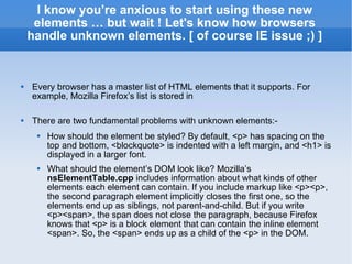 I know you’re anxious to start using these new elements … but wait ! Let's know how browsers handle unknown elements. [ of course IE issue ;) ] Every browser has a master list of HTML elements that it supports. For example, Mozilla Firefox’s list is stored in  http://mxr.mozilla.org/seamonkey/source/parser/htmlparser/src/nsElementTable.cpp There are two fundamental problems with unknown elements:- How should the element be styled? By default, <p> has spacing on the top and bottom, <blockquote> is indented with a left margin, and <h1> is displayed in a larger font. What should the element’s DOM look like? Mozilla’s  nsElementTable.cpp  includes information about what kinds of other elements each element can contain. If you include markup like <p><p>, the second paragraph element implicitly closes the first one, so the elements end up as siblings, not parent-and-child. But if you write <p><span>, the span does not close the paragraph, because Firefox knows that <p> is a block element that can contain the inline element <span>. So, the <span> ends up as a child of the <p> in the DOM. 
