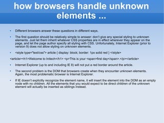 how browsers handle unknown elements ... Different browsers answer these questions in different ways. The first question should be relatively simple to answer: don’t give any special styling to unknown elements. Just let them inherit whatever CSS properties are in effect wherever they appear on the page, and let the page author specify all styling with CSS. Unfortunately, Internet Explorer (prior to version 9) does not allow styling on unknown elements. <style type=&quot;text/css&quot;> article { display: block; border: 1px solid red } </style> <article><h1>Welcome to Initech</h1> <p>This is your <span>first day</span>.</p></article> Internet Explorer (up to and including IE 8) will not put a red border around the article.  The second problem is the DOM that browsers create when they encounter unknown elements. Again, the most problematic browser is Internet Explorer. If IE doesn’t explicitly recognize the element name, it will insert the element into the DOM as an empty node with no children. All the elements that you would expect to be direct children of the unknown element will actually be inserted as siblings instead. 