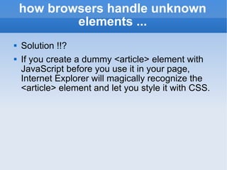 how browsers handle unknown elements ... Solution !!? If you create a dummy <article> element with JavaScript before you use it in your page, Internet Explorer will magically recognize the <article> element and let you style it with CSS. 