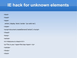 IE hack for unknown elements <html> <head> <style> article { display: block; border: 1px solid red } </style> <script>document.createElement(&quot;article&quot;);</script> </head> <body> <article> <h1>Welcome to Initech</h1> <p>This is your <span>first day</span>.</p> </article> </body> </html> 