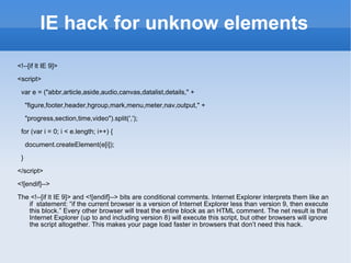 IE hack for unknow elements <!--[if lt IE 9]> <script> var e = (&quot;abbr,article,aside,audio,canvas,datalist,details,&quot; + &quot;figure,footer,header,hgroup,mark,menu,meter,nav,output,&quot; + &quot;progress,section,time,video&quot;).split(','); for (var i = 0; i < e.length; i++) { document.createElement(e[i]); } </script> <![endif]--> The <!--[if lt IE 9]> and <![endif]--> bits are conditional comments. Internet Explorer interprets them like an if  statement: “if the current browser is a version of Internet Explorer less than version 9, then execute this block.” Every other browser will treat the entire block as an HTML comment. The net result is that Internet Explorer (up to and including version 8) will execute this script, but other browsers will ignore the script altogether. This makes your page load faster in browsers that don’t need this hack. 