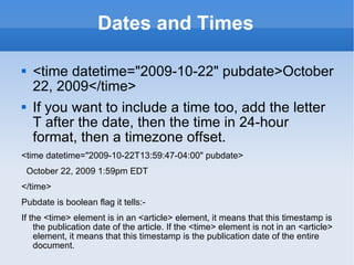 Dates and Times <time datetime=&quot;2009-10-22&quot; pubdate>October 22, 2009</time> If you want to include a time too, add the letter T after the date, then the time in 24-hour format, then a timezone offset. <time datetime=&quot;2009-10-22T13:59:47-04:00&quot; pubdate> October 22, 2009 1:59pm EDT </time> Pubdate is boolean flag it tells:- If the <time> element is in an <article> element, it means that this timestamp is the publication date of the article. If the <time> element is not in an <article> element, it means that this timestamp is the publication date of the entire document. 